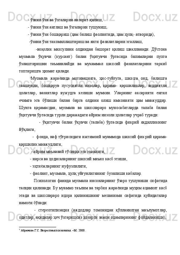         - ў зини  ў зи ва  ў згаларни назорат қилиш,
        - ў зини  ў зи англаш ва  ў згаларни тушуниш,
        - ўзини ўзи бошқариш (ҳам билиш фаолиятида, ҳам ҳулқ- атворида),
         - ўзини ўзи такомиллаштириш ва янги фазилатларни эгаллаш,
                  -воқелик   махсулини   олдиндан   башорат   қилиш   шаклланади.   Дўстона
муомала   ўқувчи   (курсант)   билан   ўқитувчи   ўртасида   билимларни   пухта
ўзлаштиришни   таъминлайди   ва   мукаммал   шах сий   фазилатларини   таркиб
топтиришга ҳизмат қилади.
9
Муомала   жараёнида   мотивацияга,   ҳис-туйғуга,   шахсга   оид,   билишга
тааллуқли,   бошқарув   хусусиятли   низолар,   қарама-   қаршиликлар,   зиддиятли
ҳолатлар,   вазиятлар   вужудга   келиши   мумкин.   Уларнинг   аксарияти   енгил
ечимга   эга   бўлиши   билан   бирга   олдини   олиш   имконияти   ҳам   мавжуддир.
Шунга   қарамасдан,   муомала   ва   шахслараро   муносабатларда   талаба   билан
ўқитувчи ўртасида турли даражадаги айрим низоли ҳолатлар учраб туради:
                    -   ўқитувчи   билан   ўқувчи   (талаба)   ўртасида   фикрий   яқдилликнинг
йўқлиги,
           -  фонда, наф тўғрисидаги ижтимоий муаммода шахсий фик рий қарама-
қаршилик мавжудлиги,
           - айрим маънавий тўсиққа эга эканлиги,
          -  нарса ва ҳодисаларнинг шахсий маъно касб этиши,
          - эҳтиёжларнинг нуфузлилиги,
          - фаолият, муомала, ҳулқ уйғунлигининг бузилиши кабилар.       
                    Психология   фанида   муомала   инсонларнинг   ўзаро   тушуниши  си фатида
талқин қилинади. Бу муаммо таълим ва тарбия жараёни да муҳим аҳамият касб
этади   ва   шахслараро   идора   қилинишнинг   механизми   сифатида   қуйидагилар
намоён бўлади:
            -   стереотипизация   (аждодлар   томонидан   қўлланилган   маълумотлар,
одатлар, ақидалар ҳеч ўзгаришсиз ҳозирги замон одамларининг фойдаланиши),
9
  Абрамова Г.С.  Возрастная психология. –М.: 2000. 