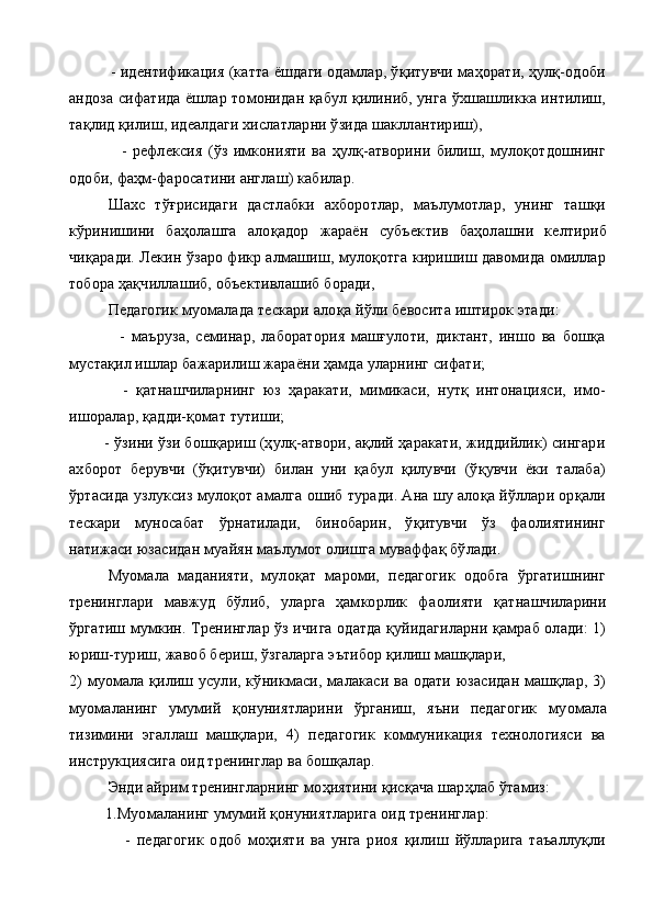           - идентификация (катта ёшдаги одамлар, ўқитувчи маҳорати, ҳулқ-одоби
андоза сифатида ёшлар томонидан қабул қилиниб, унга ўхшашликка интилиш,
тақлид қилиш, идеалдаги хислатларни ўзида шакллантириш),
                  -   рефлексия   (ўз   имконияти   ва   ҳулқ-атворини   билиш,   мулоқотдошнинг
одоби, фаҳм-фаросатини англаш) кабилар.
Шахс   тўғрисидаги   дастлабки   ахборотлар,   маълумотлар,   унинг   ташқи
кўринишини   баҳолашга   алоқадор   жараён   субъек тив   баҳолашни   келтириб
чиқаради. Лекин ўзаро фикр алмашиш, мулоқотга киришиш давомида омиллар
тобора ҳақчиллашиб, объективлашиб боради,
Педагогик муомалада тескари ало қ а й ў ли бевосита иштирок этади:
                -   маъруза,   семинар,   лаборатория   машғулоти,   диктант,   иншо   ва   бошқа
мустақил ишлар бажарилиш жараёни ҳамда уларнинг сифати;
              -   қатнашчиларнинг   юз   ҳаракати,   мимикаси,   нутқ   интонацияси,   имо-
ишоралар, қадди-қомат тутиши;
        - ўзини ўзи бошқариш (ҳулқ-атвори, ақлий ҳаракати, жиддийлик) сингари
ахборот   берувчи   (ўқитувчи)   билан   уни   қабул   қилувчи   (ўқувчи   ёки   талаба)
ўртасида узлуксиз мулоқот амалга ошиб туради. Ана шу алоқа йўллари орқали
тескари   муносабат   ўрнатилади,   бинобарин,   ўқитувчи   ўз   фаолиятининг
натижаси юзасидан муайян маълумот олишга муваффақ бўлади.
Муомала   маданияти,   мулоқат   мароми,   педагогик   одобга   ўргатишнинг
тренинглари   мавжуд   бўлиб,   уларга   ҳамкорлик   фа олияти   қатнашчиларини
ўргатиш мумкин. Тренинглар ўз ичи га одатда қуйидагиларни қамраб олади: 1)
юриш-туриш, жавоб бериш, ўзгаларга эътибор қилиш машқлари, 
2) муомала қилиш усули, кўникмаси, малакаси ва одати юзасидан машқлар, 3)
муо маланинг   умумий   қонуниятларини   ўрганиш,   яъни   педагогик   му омала
тизимини   эгаллаш   машқлари,   4)   педагогик   коммуникация   технологияси   ва
инструкциясига оид тренинглар ва бошқалар.
Энди айрим тренингларнинг мо ҳ иятини  қ ис қ ача шар ҳ лаб ўтамиз:
         1. Муомаланинг умумий қонуниятларига оид тренинглар:
                  -   педагогик   одоб   моҳияти   ва   унга   риоя   қилиш   йўлларига   таъаллуқли 