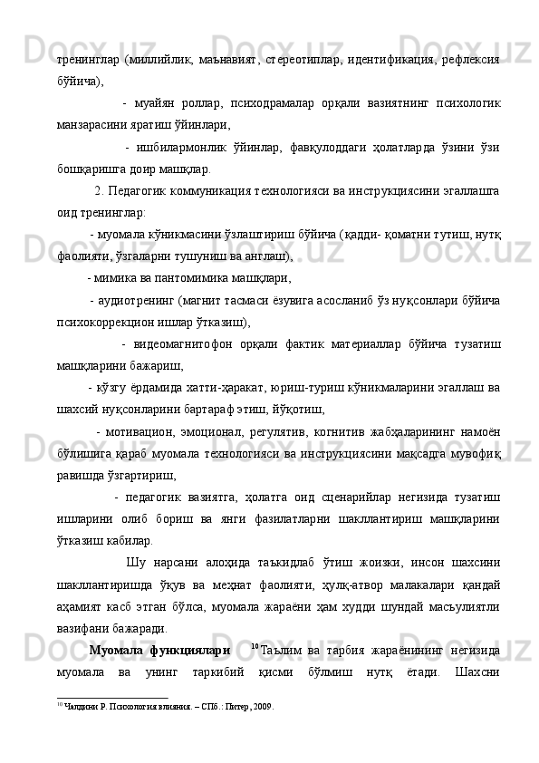 тренинглар   (миллийлик,   маънавият,   стереотиплар,   идентификация,   рефлексия
бўйича),
                  -   муайян   роллар,   психодрамалар   ор қ али   вазиятнинг   психо логик
манзарасини яратиш ўйинлари,
                    -   ишбилармонлик   ўйинлар,   фавқулоддаги   ҳолатларда   ўзини   ўзи
бошқаришга доир машқлар.
           2.  Педагогик коммуникация технологияси ва инструкциясини эгаллашга
оид тренинглар:
          -  муомала кўникмасини ўзлаштириш бўйича ( қ ад д и-  қ оматни тутиш, нут қ
фаолияти, ўзгаларни тушуниш ва англаш),
         -  мимика ва пантомимика машқлари,
         -  аудиотренинг (магнит тасмаси ёзувига асосланиб ўз ну қ сонлари бўйича
психокоррекцион ишлар ўтказиш),
                  -   видеомагнитофон   орқали   фактик   материаллар   бўйича   т у затиш
машқларини бажариш,
              -   кўзгу  ёрдамида  хатти-ҳаракат,  юриш-туриш кўникмаларини  эгаллаш  ва
шахсий ну қ сонларини бартараф этиш, й ўқ отиш,
              -   мотивацион,   эмоционал,   регулятив,   когнитив   жабҳаларининг   намоён
бўлишига   қараб   муомала   технологияси   ва   инструкциясини   мақсадга   мувофи қ
равишда ўзгартириш,
                -   педагогик   вазиятга,   ҳ олатга   оид   сценарийлар   негизида   тузатиш
ишларини   олиб   бориш   ва   янги   фазилатларни   шакллантириш   машқларини
ўтказиш кабилар.
                  Шу   нарсани   алоҳида   таъкидлаб   ў тиш   жоизки,   инсон   шахсини
шакллантиришда   ўқув   ва   ме ҳ нат   фаолияти,   ҳулқ-атвор   малакалари   қ андай
аҳамият   касб   этган   б ў лса,   муомала   жараёни   ҳам   худди   шундай   масъулиятли
вазифани бажаради.
Муомала   функциялари       10
Таълим   ва   тарбия   жараёнининг   негизида
муомала   ва   унинг   таркибий   қисми   бўлмиш   нутқ   ётади.   Шахсни
10
 Чалдини Р. Психология влияния. – СПб.: Питер, 2009.    