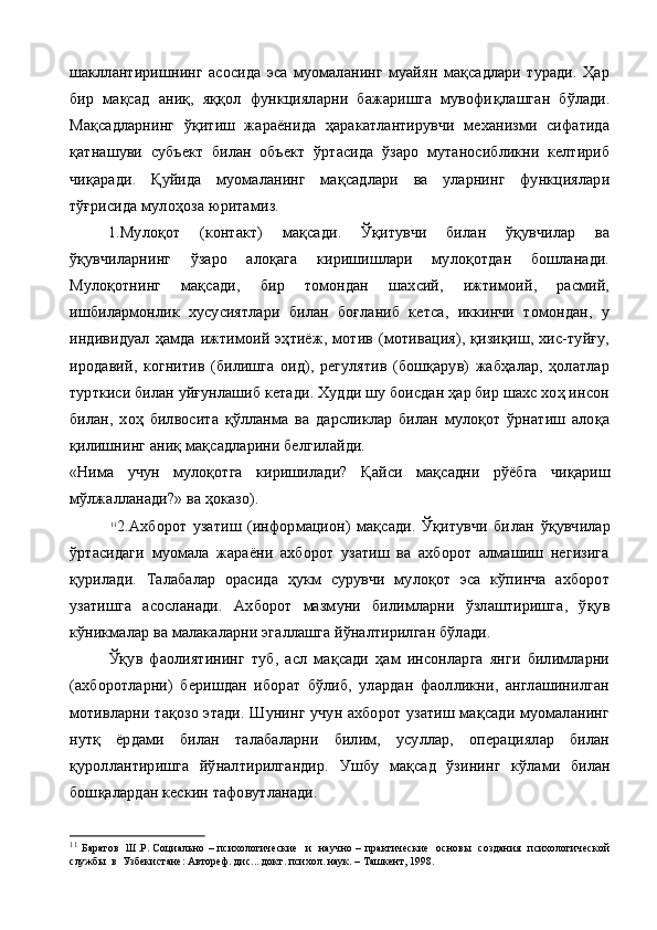 шакллантиришнинг   асосида   эса   муомаланинг   муайян   мақсадлари   туради.   Ҳар
бир   мақсад   аниқ,   яққол   функцияларни   бажаришга   мувофи қ лашган   бўлади.
Мақсадларнинг   ўқитиш   жараёнида   ҳаракатлантирувчи   механизми   сифатида
қ атнашуви   субъект   билан   объект   ў ртасида   ўзаро   мутаносибликни   келтириб
чи қ аради.   Қ уйида   муомаланинг   мақсадлари   ва   уларнинг   функциялари
тўғрисида муло ҳо за юритамиз.
1.Мулоқот   (контакт)   мақсади.   Ўқитувчи   билан   ўқувчилар   ва
ўқувчиларнинг   ўзаро   алоқага   киришишлари   мулоқотдан   бошланади.
Мулоқотнинг   мақсади,   бир   томондан   шахсий,   ижтимоий,   расмий,
ишбилармонлик   хусусиятлари   билан   боғланиб   кетса,   иккинчи   томондан,   у
индивидуал   ҳамда   ижтимоий   эҳтиёж,   мотив   (мотивация),   қизиқиш,   хис-туйғу,
иродавий,   когнитив   (билишга   оид),   регулятив   (бошқарув)   жабҳалар,   ҳолатлар
турткиси билан уйғунлашиб кетади. Худди шу боисдан ҳар бир шахс хоҳ инсон
билан,   хоҳ   билвосита   қўлланма   ва   дарсликлар   билан   мулоқот   ўрнатиш   алоқа
қилишнинг аниқ мақсадларини белгилайди.
«Нима   учун   мулоқотга   киришилади?   Қ айси   мақсадни   р ў ёбга   чи қ ариш
м ў лжалланади?» ва ҳоказо).
11
2.Ахборот   узатиш   (информацион)   мақсади.   Ўқитувчи   би лан   ўқувчилар
ўртасидаги   муомала   жараёни   ахборот   узатиш   ва   ахборот   алмашиш   негизига
қурилади.   Талабалар   орасида   ҳукм   сурувчи   мулоқот   эса   кўпинча   ахборот
узатишга   асосланади.   Ах борот   мазмуни   билимларни   ўзлаштиришга,   ўқув
кўникмалар ва малакаларни эгаллашга йўналтирилган бўлади.
Ўқув   фаолиятининг   туб,   асл   мақсади   ҳам   инсонларга   янги   билимларни
(ахборотларни)   беришдан   иборат   бўлиб,   улардан   фаолликни,   англашинилган
мотивларни тақозо  этади. Шунинг учун ахборот узатиш мақсади муомаланинг
нутқ   ёрдами   билан   талабаларни   билим,   усуллар,   операциялар   билан
қуроллантиришга   йўналтирилгандир.   Ушбу   мақсад   ўзининг   к ў лами   б и лан
бош қ алардан кескин тафовутланади.
11
  Баратов   Ш.Р. Социально – психологические    и   научно – практические   основы   создания   психологической
службы    в  Узбекистане :  Автореф. дис. ..  докт. психол. наук. – Ташкент ,  1998. 