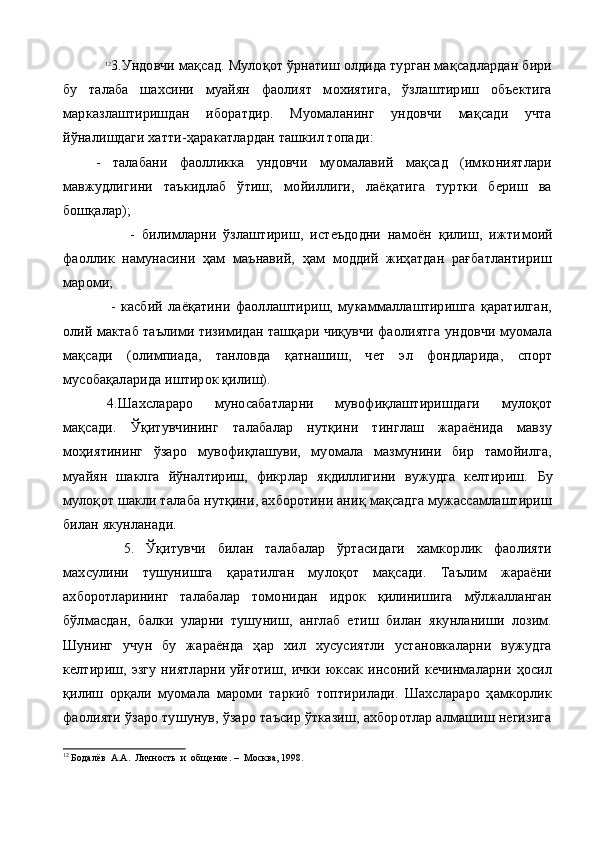 12
3.Ундовчи мақсад. Мулоқот ўрнатиш олдида турган мақсадлардан бири
бу   талаба   шахсини   муайян   фаолият   мохиятига,   ўзлаштириш   объектига
марказлаштиришдан   иборатдир.   Муомаланинг   ундовчи   мақсади   учта
йўналишдаги хатти-ҳаракатлардан ташкил топади:
-   талабани   фаолликка   ундовчи   муомалавий   мақсад   (имкониятлари
мавжудлигини   таъкидлаб   ўтиш;   мойиллиги,   лаёқатига   туртки   бериш   ва
бошқалар);
                    -   билимларни   ўзлаштириш,   истеъдодни   намоён   қилиш,   ижти моий
фаоллик   намунасини   ҳам   маънавий,   ҳам   моддий   жиҳатдан   рағбатлантириш
мароми;
                  -   касбий   лаёқатини   фаоллаштириш,   мукаммаллаштиришга   қаратилган,
олий мактаб таълими тизимидан ташқари чиқувчи фаолиятга ундовчи муомала
мақсади   (олимпиада,   танловда   қатнашиш,   чет   эл   фондларида,   спорт
мусобақаларида иштирок қилиш).
4.Шахслараро   муносабатларни   мувофиқлаштиришдаги   мулоқот
мақсади.   Ўқитувчининг   талабалар   нутқини   тинглаш   жараёнида   мавзу
моҳиятининг   ўзаро   мувофиқлашуви,   муомала   мазмунини   бир   тамойилга,
муайян   шаклга   йўналтириш,   фикрлар   яқдиллигини   вужудга   келтириш.   Бу
мулоқ о т шакли талаба нутқини, ахборотини аниқ мақсадга мужассамлаштириш
билан якунланади.
    5.   Ўқитувчи   билан   талабалар   ўртасидаги   хамкорлик   фаолияти
махсулини   тушунишга   қаратилган   мулоқот   мақсади.   Таълим   жараёни
ахборотларининг   талабалар   томонидан   идрок   қилинишига   мўлжалланган
бўлмасдан,   балки   уларни   тушуниш,   англаб   етиш   билан   якунланиши   лозим.
Шунинг   учун   бу   жараёнда   ҳар   хил   хусусиятли   установкаларни   вужудга
келтириш,   эзгу   ниятларни   уйғотиш,   ички   юксак   инсоний   кечинмаларни   ҳосил
қилиш   орқали   муомала   мароми   таркиб   топтирилади.   Шахслараро   ҳамкорлик
фаолияти ўзаро тушунув, ўзаро таъсир ўтказиш, ахборотлар алмашиш негизига
12
 Бодалёв  А.А.  Личность  и  общение. –  Москва, 19 9 8. 