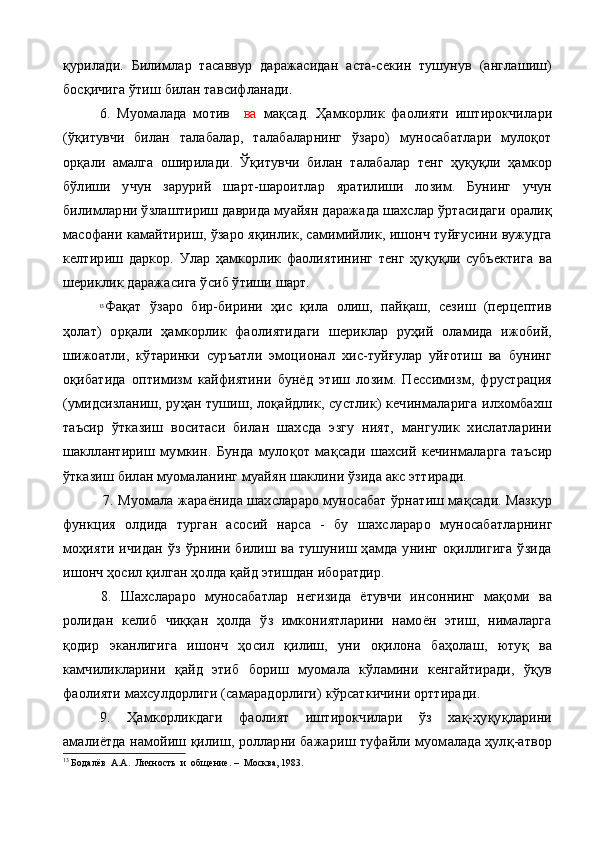 қурилади.   Билимлар   тасаввур   даражасидан   аста-секин   тушунув   (англашиш)
босқичига ўтиш билан тавсифланади.
6.   Муомалада   мотив     ва   мақсад.   Ҳамкорлик   фаолияти   иштирокчилари
(ўқитувчи   билан   талабалар,   талабаларнинг   ўзаро)   муносабатлари   мулоқот
орқали   амалга   оширилади.   Ўқитувчи   билан   талабалар   тенг   ҳуқуқли   ҳамкор
бўлиши   учун   зарурий   шарт-шароитлар   яратилиши   лозим.   Бунинг   учун
билимлар ни ўзлаштириш даврида муайян даражада шахслар ўртасидаги оралиқ
масофани камайтириш, ўзаро яқинлик, самимийлик, ишонч туйғусини вужудга
келтириш   даркор.   Улар   ҳамкорлик   фаолиятининг   тенг   ҳуқуқли   субъектига   ва
шериклик даражасига ўсиб ўтиши шарт.
13
Фақат   ўзаро   бир-бирини   ҳис   қила   олиш,   пайқаш,   сезиш   (перцептив
ҳолат)   орқали   ҳамкорлик   фаолиятидаги   шериклар   руҳий   оламида   ижобий,
шижоатли,   кўтаринки   суръатли   эмоционал   хис-туйғулар   уйғотиш   ва   бунинг
оқибатида   оптимизм   кайфиятини   бунёд   этиш   лозим.   Пессимизм,   фрустрация
(умидсизланиш, руҳан тушиш, лоқайдлик, сустлик) кечинмаларига илхомбахш
таъсир   ўтказиш   воситаси   билан   шахсда   эзгу   ният,   мангулик   хислатларини
шакллантириш   мумкин.   Бунда   мулоқ о т   мақсади   шахсий   кечинмаларга   таъсир
ўтказиш билан муомаланинг муай ян шаклини ўзида акс эттиради.
7. Муомала жараёнида шахслараро муносабат ўрнатиш мақсади. Мазкур
функция   олдида   турган   асосий   нарса   -   бу   шахс лараро   муносабатларнинг
моҳияти   ичидан   ўз   ўрнини   билиш   ва   тушуниш   ҳамда   унинг   оқиллигига   ўзида
ишонч ҳосил қилган ҳолда қайд этишдан иборатдир.
8.   Шахслараро   муносабатлар   негизида   ётувчи   инсоннинг   мақоми   ва
ролидан   келиб   чиққан   ҳолда   ўз   имкониятларини   намоён   этиш,   нималарга
қодир   эканлигига   ишонч   ҳосил   қилиш,   уни   оқилона   баҳолаш,   ютуқ   ва
камчиликларини   қайд   этиб   бориш   муомала   кўламини   кенгайтиради,   ўқув
фаолияти махсулдорлиги (самарадорлиги) кўрсаткичини орттиради.
9.   Ҳамкорликдаги   фаолият   иштирокчилари   ўз   хақ-ҳуқуқларини
амалиётда намойиш қилиш, ролларни бажариш туфайли муомалада ҳулқ-атвор
13
 Бодалёв  А.А.  Личность  и  общение. –  Москва, 1983. 