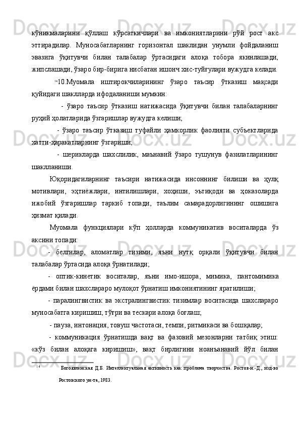 кўникмаларини   қўллаш   кўрсаткичлари   ва   имкониятларини   рўй   рост   акс
эттирадилар.   Муносабатларнинг   горизонтал   шаклидан   унумли   фойдаланиш
эвазига   ўқитувчи   би лан   талабалар   ўртасидаги   алоқа   тобора   якинлашади,
жипслашади, ўзаро бир-бирига нисбатан ишонч хис-туйғулари вужудга келади.
14
10.Муомала   иштирокчиларининг   ўзаро   таъсир   ўтказиш   мақсади
қуйидаги шаклларда ифодаланиши мумкин:
        -   ўзаро   таъсир   ўтказиш   натижасида   ўқитувчи   билан   талабаларнинг
руҳий ҳолатларида ўзгаришлар вужудга келиши;
      -   ўзаро   таъсир   ўтказиш   туфайли   ҳамкорлик   фаолияти   субъектларида
хатти-ҳаракатларнинг ўзгариши;
      -   шерикларда   шахслилик,   маънавий   ўзаро   тушунув   фазилатларининг
шаклланиши.
Юқоридагиларнинг   таъсири   натижасида   инсоннинг   билиши   ва   ҳулқ
мотивлари,   эҳтиёжлари,   интилишлари,   хоҳиши,   эътиқоди   ва   ҳоказоларда
ижобий   ўзгаришлар   таркиб   топади,   таълим   самарадорлигининг   ошишига
ҳизмат қилади.
Муомала   функциялари   к ў п   ҳ олларда   коммуникатив   воситаларда   ўз
аксини топади:
-   белгилар,   аломатлар   тизими,   яъни   нутқ   орқали   ўқитувчи   билан
талабалар ўртасида алоқа ўрнатилади;
-   оптик-кинетик   воситалар,   яъни   имо-ишора,   мимика,   пан томимика
ёрдами билан шахслараро мулоқот ўрнатиш имкониятининг яратилиши;
-   паралингвистик   ва   экстралингвистик   тизимлар   воситасида   шахслараро
муносабатга киришиш, тўғри ва тескари алоқа боғлаш;
 -  па у за, интонация, товуш частотаси, темпи, ритмикаси ва бош қ алар;
-   коммуникация   ўрнатишда   вақт   ва   фазовий   мезонларни   татбиқ   этиш:
«кўз   билан   алоқага   киришиш»,   вақт   бирлигини   ноанъанавий   йўл   билан
14
  Богоявленская   Д.Б.   Интеллектуальная   активность   как   проблема   творчества.   Ростов-н.-Д.,   изд-во
Ростовского ун-та, 1983.   