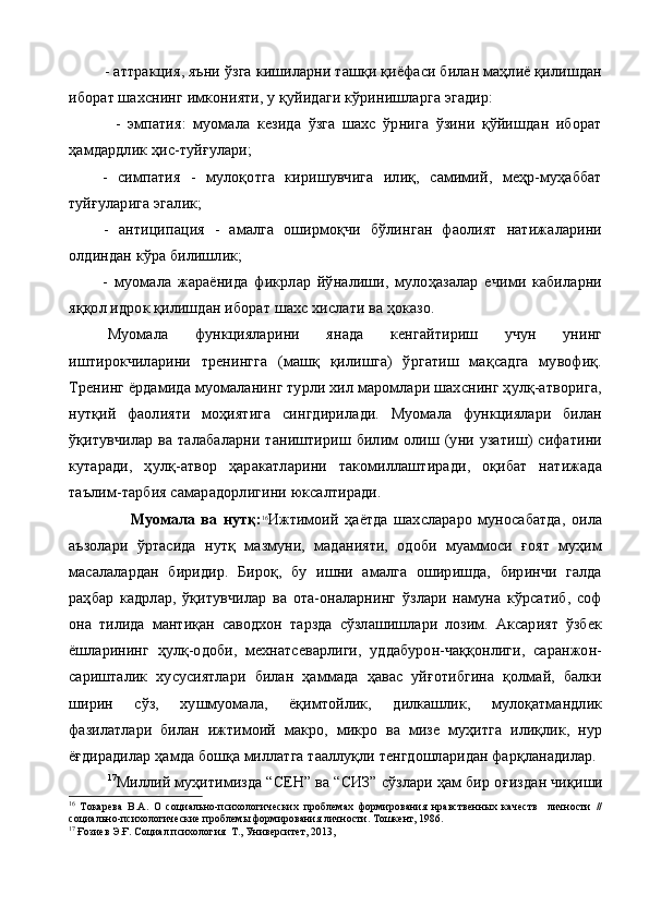 - аттракция, яъни ўзга кишиларни ташқи қиёфаси билан маҳлиё қилишдан
иборат шахснинг имконияти, у қуйидаги кўринишларга эгадир:
    -   эмпатия:   муомала   кезида   ўзга   шахс   ўрнига   ўзини   қўйишдан   иборат
ҳамдардлик ҳис-туйғулари;
-   симпатия   -   мулоқотга   киришувчига   илиқ,   самимий,   меҳр-муҳаббат
туйғуларига эгалик;
-   антиципация   -   амалга   оширмоқчи   бўлинган   фаолият   натижаларини
олдиндан кўра билишлик;
-   муомала   жараёнида   фикрлар   йўналиши,   мулоҳазалар   ечими   кабиларни
яққол идрок қилишдан иборат шахс хислати ва ҳоказо.
Муомала   функцияларини   янада   кенгайтириш   учун   унинг
иштирокчиларини   тренингга   (машқ   қилишга)   ўргатиш   мақсадга   мувофиқ.
Тренинг ёрдамида муомаланинг турли хил маромлари шахснинг ҳулқ-атворига,
нутқий   фаолияти   моҳиятига   сингдирилади.   Муомала   функциялари   билан
ўқитувчилар  ва  талабаларни   таништириш  билим  олиш  (уни  узатиш)  сифатини
кутаради,   ҳулқ-атвор   ҳаракатларини   такомиллаштиради,   оқибат   натижада
таълим-тарбия самарадорлигини юксалтиради.
                        Муомала   ва   нутқ : 16
Ижтимоий   ҳаётда   шахслараро   муносабатда,   оила
аъзолари   ўртасида   нутқ   мазмуни,   маданияти,   одоби   муаммоси   ғоят   муҳим
масалалардан   биридир.   Бироқ,   бу   ишни   амалга   оширишда,   биринчи   галда
раҳбар   кадрлар,   ўқитувчилар   ва   ота-оналарнинг   ўзлари   намуна   кўрсатиб,   соф
она   тилида   мантиқан   саводхон   тарзда   сўзлашишлари   лозим.   Аксарият   ўзбек
ёшларининг   ҳулқ-одоби,   мехнатсеварлиги,   уддабурон-чаққонлиги,   саранжон-
саришталик   хусусиятлари   билан   ҳаммада   ҳавас   уйғотибгина   қолмай,   балки
ширин   сўз,   хушмуомала,   ёқимтойлик,   дилкашлик,   мулоқатмандлик
фазилатлари   билан   ижтимоий   макро,   микро   ва   мизе   муҳитга   илиқлик,   нур
ёғдирадилар ҳамда бошқа миллатга тааллуқли тенгдошларидан фарқланадилар.
17
Миллий муҳитимизда “СЕН” ва “СИЗ” сўзлари ҳам бир о ғ издан чи қ иши
16
  Токарева   В.А.   О   социально-психологических   проблемах   формирования   нравственных   качеств     личности   //
социально-психологические проблемы формирования личности. Тошкент, 1986.
17
 Ғозиев Э.Ғ.  Социал  психология  Т., Университет,  2013 , 