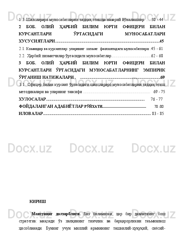 1.3. Шахслараро муносабатларни тадқиқ этишда назарий йўналишлар  .... 30 - 44
2   БОБ.   ОЛИЙ   ҲАРБИЙ   БИЛИМ   ЮРТИ   ОФИЦЕРИ   БИЛАН
КУРСАНТЛАРИ   ЎРТАСИДАГИ   МУНОСАБАТЛАРИ
ХУСУСИЯТЛАРИ.................................................................. ..................................45
2.1.  Командир ва курсантлар: уларнинг  хизмат  фаолиятидаги муносабатлари   .45 - 61
2.2.  Ҳарбий хизматчилар ўртасидаги муносабатлар......................................62 - 68
3   БОБ .   ОЛИЙ   ҲАРБИЙ   БИЛИМ   ЮРТИ   ОФИЦЕРИ   БИЛАН
КУРСАНТЛАРИ   ЎРТАСИДАГИ   МУНОСАБАТЛАРНИНГ   ЭМПИРИК
ЎРГАНИШ НАТИЖАЛАРИ  .      ................... ..........................................................69
3.1.    Офицер билан курсант ўртасидаги шахслараро муносабатларни тадқиқ этиш
методикалари ва уларнинг тавсифи ................................................................   69 - 75
ХУЛОСАЛАР..............................................................................................       76 - 77
ФОЙДАЛАНГАН АДАБИЁТЛАР  РЎЙХАТИ.................................................          78 -80
ИЛОВАЛАР.......................................................................................................  83 - 85
КИРИШ
Мавзунинг   долзарблиги.   Биз   биламизки,   ҳар   бир   давлатнинг   бош
стратегик   мақсади   ўз   халқининг   тинчлик   ва   барқарорликни   таъминлаш
ҳисобланади.   Бунинг   учун   миллий   армиянинг   ташкилий-ҳуқуқий,   сиёсий- 