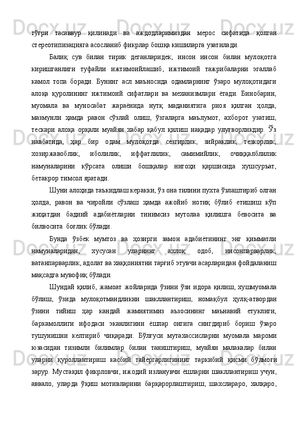 тўғри   тасаввур   қ илинади   ва   аждодларимиздан   мерос   сифатида   қ олган
стереотипизацияга асосланиб фикрлар бош қ а кишиларга  у затилади. 
Балиқ   сув   билан   тирик   деганларидек,   инсон   инсон   билан   мулоқотга
киришганлиги   туфайли   ижтимоийлашиб,   ижтимоий   тажрибаларни   эгаллаб
камол   топа   боради.   Бунинг   асл   маъносида   одамларнинг   ўзаро   мулоқотидаги
алоқа   қуролининг   ижтимоий   сифатлари   ва   механизмлари   ётади.   Бинобарин,
муомала   ва   муносабат   жараёнида   нутқ   маданиятига   риоя   қилган   ҳолда,
мазмунли   ҳамда   равон   сўзлай   олиш,   ўзгаларга   маълумот,   ахборот   узатиш,
тескари   алоқа   орқали   муайян   хабар   қабул   қилиш   нақадар   улуғворликдир.   Ўз
навбатида,   ҳар   бир   одам   мулоқотда   сезгирлик,   зийраклик,   тезкорлик,
хозиржавоблик,   иболилик,   иффатлилик,   самимийлик,   очиққалблилик
намуналарини   кўрсата   олиши   бошқалар   нигоҳи   қаршисида   хушсуръат,
бетакрор тимсол яратади. 
Шуни алоҳида таъкидлаш керакки, ўз она тилини пухта ўзлаштириб олган
ҳолда,   равон   ва   чиройли   сўзлаш   ҳамда   ажойиб   нотиқ   бўлиб   етишиш   кўп
жиҳатдан   бадиий   адабиётларни   тинимсиз   мутолаа   қилишга   бевосита   ва
билвосита  боғлик бўлади.
  Бунда   ўзбек   мумтоз   ва   ҳозирги   замон   адабиётининг   энг   қимматли
намуналаридан,   хусусан   уларнинг   ахлоқ   одоб,   инсонпарварлик,
ватанпарварлик, адолат ва хаққониятни тарғиб этувчи асарларидан фойдаланиш
мақсадга мувофиқ бўлади.
Шундай   қ илиб,   жамоат   жойларида   ўзини   ўзи   идора   қилиш,   хушмуомала
бўлиш,   ўзида   мулоқотмандликни   шакллантириш,   нома қ бул   ҳулқ-атвордан
ўзини   тийиш   ҳар   кандай   жамиятимиз   аъзосининг   маънавий   етуклиги,
баркамоллиги   ифодаси   эканлигини   ёшлар   онгига   сингдириб   бориш   ўзаро
тушунишни   келтириб   чи қ аради.   Б ў л ғ уси   мутахассисларни   муомала   мароми
юзасидан   тизимли   билимлар   билан   таништириш,   муайян   малакалар   билан
уларни   қ уроллантириш   касбий   тайёргарлигининг   таркибий   қисми   б ў лмо ғ и
зарур.   Муста қ ил   фикрловчи,   ижодий   изланувчи   ёшларни   шакллантириш   учун,
аввало,   уларда   ў қ иш   мотивларини   барқарорлаштириш,   шахслараро,   халқаро, 