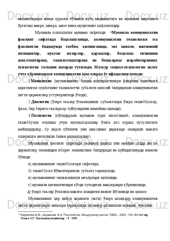 миллатлараро   алоқа   қ уроли   бўлмиш   нутқ   маданиятига   ва   муомала   маро мига
ў ргатиш макро, микро, мизе или қ  муҳитнинг кафолатидир.
                    Муомала   психологик   муаммо   сифатида :     18
Муомала   коммуникатив
фаолият   сифатида   баҳоланганида,   коммуникатив   технология   эса
фаолиятли   ёндашувда   татби қ   қ илинганида,   энг   аввало,   ижтимоий
позициялар,   ну қ таи   назарлар,   қ арашлар,   баҳолаш   тизимини
шакллантириш,   ташкиллаштириш   ва   бошқариш   жараёнларининг
психологик   тал қ ини   назарда   тутилади.   Мазкур   социал-психологик   ҳолат
учта к ў ринишдаги ком муникатив шаклларда ўз ифодасини топади:
1. Монологик   (муомаланинг   бошқа   иштирокчилари   фикрини   эшитишга
қаратилган суҳбатнинг ташкилотчи субъекти шахсий билдириши коммуникатив
хатти-ҳаракатлар устуворлигида ўтади);
2. Диалогик   (ўзаро   таъсир   ўтказишнинг   субъектлари   ўзаро   ташаббускор,
фаол, бир бирига таъсиркор туйғуларини намойиш қилади);
3. Полилогик   (кўпқиррали   муомала   тури   хисобланиб,   ком муникатив
ташаббусни   эгаллаш   учун   мулоқотдошлар   ўзига   хос   кураш   хусусиятига
мойилдирлар,   бу   нарса   кўпинча   уни   максимал   даражада   самарали   амалга
оширишга интилиши билан алоқадордир).
Муомалани   фаолият   сифатида   тасаввур   қилиш   уни   муайян   содда   хат т и-
ҳаракатлар   тизимидан   иборат   эканлигини  билдиради   ва   қуйидагиларда   намоён
бўлади:
           а)   муомаланинг ташаббускори сифатида;
           б)   ташаббусга й ў налтирилган субъект тари қ асида;
           в) муомаланинг ташкиллашув меъёрлари  қ абилида;
           г) муомала  қ атнашчилари кўзда тутадиган мақсадлари к ў ринишида;
          д) ўзаро таъсир ўтказиш амалга ошадиган вазият йўсинида ва ҳоказо.
Муомаланинг   ҳар   қайси   ҳаракати   (акти)   ўзаро   алоқадор   коммуникатив
хатти-ҳаракатлари занжири тари қ асида тасаввур  қ илиниши мумкин, чунончи:
18
  Каримова В.М., Акрамова Ф.А. Психология. Маърузалар матни. ТДИУ.- 2005, 156-164-бет лар
    Ғозиев Э.Ғ. Психологик муаммолар. –Т.: 1998. 