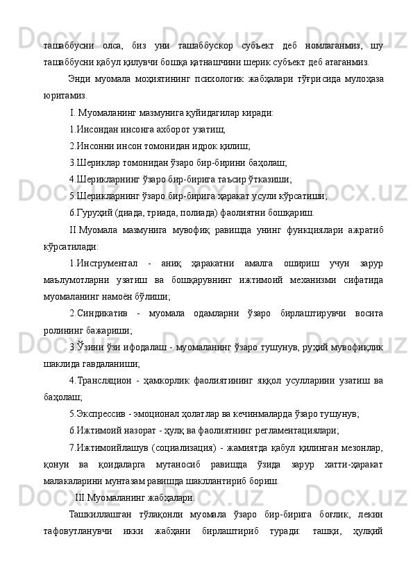 ташаббусни   олса,   биз   уни   ташаббус кор   субъект   деб   номлаганмиз,   шу
ташаббусни қабул  қ илувчи бош қ а  қ атнашчини шерик субъект деб атаганмиз.
Энди   муомала   моҳиятининг   психологик   жабҳалари   тўғри сида   мулоҳаза
юритамиз.
I .  Муомаланинг мазмунига қуйидагилар киради:
1. Инсондан инсонга ахборот  у затиш;
2. Инсонни инсон томонидан идрок қилиш;
3. Шериклар томонидан ўзаро бир-бирини ба ҳ олаш;
4. Шерикларнинг ўзаро бир-бирига таъсир ўтказиши;
5.Шерикларнинг ўзаро бир-бирига ҳаракат усули кўрсатиши;
6. Гуруҳий (диада, триада, полиада) фаолиятни бошқариш.
II . Муомала   мазмунига   мувофиқ   равишда   унинг   функцияла ри   ажратиб
кўрсатилади:
1.Инструментал   -   аниқ   ҳаракатни   амалга   ошириш   учун   зарур
маълумотларни   узатиш   ва   бошқарувнинг   ижтимоий   механизми   сифатида
муомаланинг намоён бўлиши;
2. Синдикатив   -   муомала   одамларни   ўзаро   бирлаштирувчи   восита
ролининг бажариши;
3.Ўзини ўзи ифодалаш - муомаланинг ўзаро тушунув, руҳий мувофиқлик
шаклида гавдаланиши;
4.Трансляцион   -   ҳамкорлик   фаолиятининг   яққол   усулларини   узатиш   ва
баҳолаш;
5. Экспрессив - эмоционал ҳолатлар ва кечинмаларда ўзаро тушунув;
6. Ижтимоий назорат - ҳулқ ва фаолиятнинг регламентациялари;
7.Ижтимоийлашув   (социализация)   -   жамиятда   қабул   қилинган   мезонлар,
қонун   ва   қоидаларга   мутаносиб   равишда   ўзида   зарур   хатти-ҳаракат
малакаларини мунтазам равишда шакллантириб бориш.
 III . Муомаланинг жабҳалари.
Ташкиллашган   тўлақонли   муомала   ўзаро   бир-бирига   боғлик,   лекин
тафовутланувчи   икки   жабҳани   бирлаштириб   туради:   ташқи,   ҳулқий 