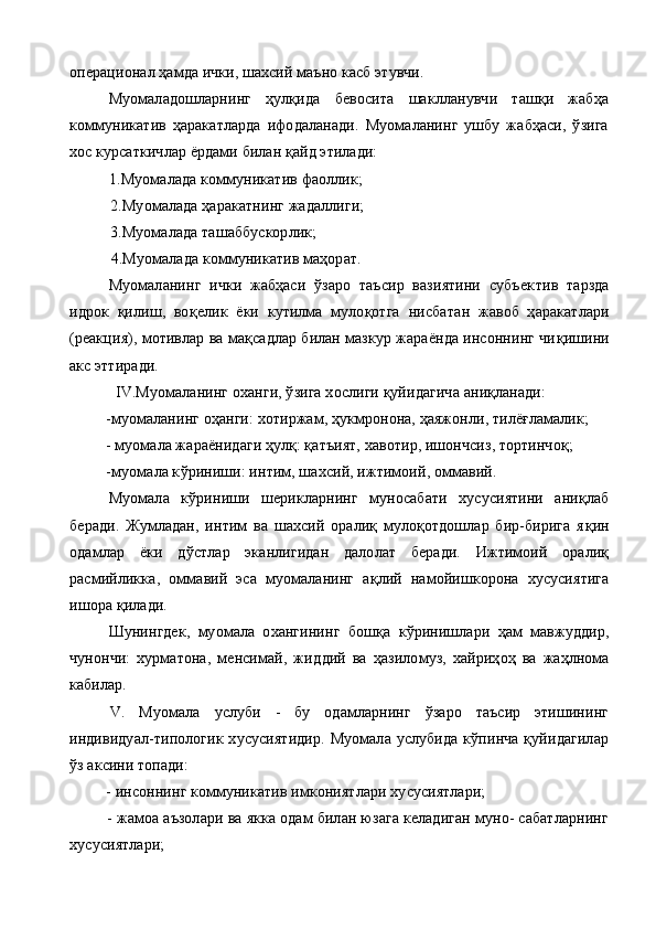 операционал ҳамда ички, шахсий маъно касб этувчи.
Муомаладошларнинг   ҳулқида   бевосита   шаклланувчи   ташқи   жабҳа
коммуникатив   ҳаракатларда   ифодаланади.   Муомаланинг   ушбу   жабҳаси,   ўзига
хос курсаткичлар ёрдами билан қайд этилади:
1. Муомалада коммуникатив фаоллик;
2. Муомалада ҳаракатнинг жадаллиги;
3. Муомалада ташаббускорлик;
4. Муомалада коммуникатив маҳорат.
Муомаланинг   ички   жабҳаси   ўзаро   таъсир   вазиятини   субъек тив   тарзда
идрок   қилиш,   во қ елик   ёки   кутилма   мулоқотга   нисба тан   жавоб   ҳаракатлари
(реакция), мотивлар ва мақсадлар билан мазкур жараёнда инсоннинг чи қ ишини
акс эттиради.
IV.Муомаланинг оханги, ўзига хослиги қуйидагича аниқланади:
-муомаланинг оҳанги: хотиржам, ҳукмронона, ҳаяжонли, тилёғламалик;
- муомала жараёнидаги ҳулқ: қатъият, хавотир, ишончсиз, тортинчоқ;
 - муомала к ў риниши: интим, шахсий, ижтимоий, оммавий.
Муомала   к ў риниши   шерикларнинг   муносабати   хусусиятини   аниқлаб
беради.   Жумладан,   интим   ва   шахсий   оралиқ   мулоқотдошлар   бир-бирига   я қ ин
одамлар   ёки   д ў стлар   эканлигидан   далолат   беради.   Ижтимоий   оралиқ
расмийликка,   омма вий   эса   муомаланинг   а қ лий   намойишкорона   хусусиятига
ишора  қ илади.
Шунингдек,   муомала   охангининг   бош қ а   к ў ринишлари   ҳам   мавжуддир,
чунончи:   хурматона,   менсимай,   жид д ий   ва   ҳ азилом у з,   хайриҳоҳ   ва   жаҳлнома
кабилар.
  V.   Муомала   услуби   -   бу   одамларнинг   ўзаро   таъсир   этишининг
индивидуал-типологик   хусусиятидир.   Муомала  услубида   кўпинча   қуйидагилар
ўз аксини топади:
 - инсоннинг коммуникатив имкониятлари хусусиятлари;
 - жамоа аъзолари ва якка одам билан юзага келадиган муно- сабатларнинг
хусусиятлари; 