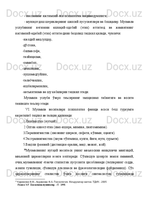   -  инсоннинг ижтимоий ёки психологик индивидуаллиги;
- мулоқотдош шерикларнинг шахсий хусусиятлари ва бошқалар. Муомала
услубининг   негизини   ахлоқий-одобий   (этик)   аттитюд   ва   жамиятнинг
ижтимоий-адабий (этик) аттитюдини баҳолаш ташкил қилади, чунончи:
  -ижодий маҳсулдор,
  -дўстона,
  -билмасофа,
  -тазйиқнома,
  -оммабоп,
  -ҳазилнома,
  -хушомадгуйлик,
  -талабчанлик,
  -ишбилармонлик,
  - катьиятнома ва шу кабиларни ташкил этади.
Муомала   услуби   ўзаро   таъсирнинг   эмоционал   табиатига   ва   восита
танлашга таъсир этади.
  VI .   Муомала   воситалари   психология   фанида   асосн   беш   туркумга
ажратилиб таҳлил ва талқин  қ илинади:
1. Лингвистик (нутқий).
2. Оптик-кинестетик (имо-ишора, мимика, пантомимика).
          3. Паралингвистик (овознинг шираси, сифати, к ў лами, оҳанги).
          4.Экстралингвистик (пауза-тўхталиш, кулги, йиғи, нутқ суръати).
          5. Ва қ тли фазовий (дистанция-оралиқ, вақт, вазият, жой).
20
Муомаланинг   нутқий   воситаси   унинг   маъносини   аниқловчи   манти қ ий,
маъновий   ҳаракатларни   юзага   келтиради.   Сўзлашув   ҳозирги   замо н   оммавий,
очи қ  муомаланинг етакчи стилистик хусусияти ҳисобланади (гапларнинг содда,
жонли   т у зилиши,   сўзлашув   лексикаси   ва   фразеологиясидан   фойдаланиш).   Сўз
ҳаракатларининг   стилистик   ўзига   хослиги   синтаксистик   т у зилишида
20
  Каримова В.М., Акрамова Ф.А. Психология. Маърузалар матни. ТДИУ.- 2005   
    Ғозиев Э.Ғ. Психологик муаммолар. –Т.: 1998. 