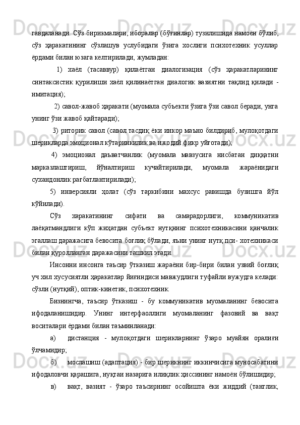 гавдаланади. Сўз бирикмалари, иборалар (б ўғ инлар) тузилишида намоён б ў либ,
сўз   ҳаракатининг   сўзлашув   услубидаги   ўзига   хослиги   психотехник   усуллар
ёрдами билан юзага келтирилади, жумладан:
1)   хаёл   (тасаввур)   қилаётган   диалогизация   (сўз   ҳаракатларининг
синтаксистик   қурилиши   хаёл   қилинаётган   диа логик   вазиятни   тақлид   қилади   -
имитация);
  2) савол-жавоб ҳаракати (муомала субъекти ўзига ўзи савол беради, унга
унинг ўзи жавоб қайтаради);
  3) риторик савол (савол тасдиқ ёки инкор маъно билдириб, мулоқотдаги
шерикларда эмоционал кўтаринкилик ва ижодий фикр уйғотади);
4)   эмоционал   даъватчанлик   (муомала   мавзусига   нисбатан   диққатни
марказлаштириш,   йўналтириш   кучайтирилади,   муома ла   жараёнидаги
сухандонлик рағбатлантирилади);
5)   инверсияли   ҳолат   (сўз   таркибини   махсус   равишда   бузишга   йўл
кўйилади).
Сўз   х а ракатининг   сифати   ва   самарадорлиги,   коммуникатив
лаёқатмандлиги   кўп   жиҳатдан   субъект   нутқнинг   психотехникасини   қанчалик
эгаллаш даражасига бевосита боғлиқ бўлади, яъни унинг нутқ пси- хотехникаси
билан қуролланган даражасини ташкил этади.
  Инсонни   инсонга   таъсир   ўтказиш   жараёни   бир-бири   билан   узвий   боғлиқ
уч хил хусусиятли ҳаракатлар йиғиндиси мавжудлиги туфайли вужудга келади:
сўзли (нутқий), оптик-кинетик, психотехник.
Бизнингча,   таъсир   ўтказиш   -   бу   коммуникатив   муомаланинг   бевосита
ифодаланишидир.   Унинг   интерфаоллиги   муомаланинг   фазовий   ва   ва қ т
воситалари ёрдами билан таъминланади:
а) дистанция   -   мулоқотдаги   шерикларнинг   ўзаро   муайян   орали ғ и
ў лчамидир;
б) мослашиш (адаптация) - бир шерикнинг иккинчисига муносабатини
ифодаловчи қарашига, нуқтаи назарига илиқлик ҳиссининг намоён бўлишидир;
в) вақт,   вазият   -   ўзаро   таъсирнинг   осойишта   ёки   жиддий   (танглик, 