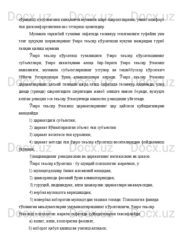 зўриқиш) хусусиятини аниқловчи муомала шарт-шароитларини, унинг комфорт
ёки дискомфортлигини акс этти риш ҳолатидир.
Муомала   таркибий   т у зилма   сифатида   тасаввур   этилганлиги   туфайли   уни
тенг   ҳ у қ у қ ли   шерикларнинг   ўзаро   таъсир   к ў рсатиши   ну қ таи   назаридан   туриб
тал қ ин қилиш мумкин.
Ўзаро   таъсир   к ў рсатиш   тузилишига:   ў заро   таъсир   к ў рсатишининг
субъектлари,   ўзаро   иккиё қ лама   алоқа   бир-бирига   ўзаро   таъсир   ўтказиш
имконияти,   муомала   субъектларининг   устувор   ва   ташаббускор   к ў рсаткич
бўйича   ўзгаришлари   ў рин   алмашишлари   киради.   Ўзаро   таъсир   ўтказиш
ҳаракатларнинг   қ атьий   тизимли   ижро   этиш   сифатида   тасаввур   қ илинади,   улар
диада   (триада)   шароитидаги   шеригидан   жавоб   олишга   имкон   бе ради,   вужудга
келган реакция эса таъсир  ў тказувчида аналогик реакцияни уй ғ отади.
Ўзаро   таъсир   ўтказиш   ҳаракатларининг   ҳар   қ айсиси   қ уйидагиларни
аниқлайди:
1)  ҳаракатдаги субъектни;
2)  ҳаракат й ў налтирилган объект ёки субъектни:
3) ҳаракат воситаси ёки қуролини;
4) ҳаракат методи ёки ўзаро таъсир кўрсатиш воситаларидан фойдаланиш
ўқувини;
5) индивиднинг реакциясини ва ҳаракатнинг натижасини ва ҳоказо.
Ўзаро таъсир к ў рсатиш - бу шундай психологик жараёнки, у:
1) мулоқатдошлар билан жисмоний алоқадан;
2) ҳамкорликда фазовий ўрин алмаштиришдан;
3) гуруҳий, индивидуал, ялпи ҳамкорлик ҳаракатлари мажмуасидан;
4)  вербал мулоқотга киришишдан;
5)  новербал ахборотли мулоқотдан ташкил топади. Психология фанида 
т ў планган маълумотларни умумлаштиришнинг к ў рсатишича, ўзаро таъсир 
ўтказиш психологик жараён сифатида қуйидагиларни тавсифлайди:
а) яхлит, ялпи, кооператив фаолият;
          б) ахборот қабул қилиш ва узатиш алоқаси; 