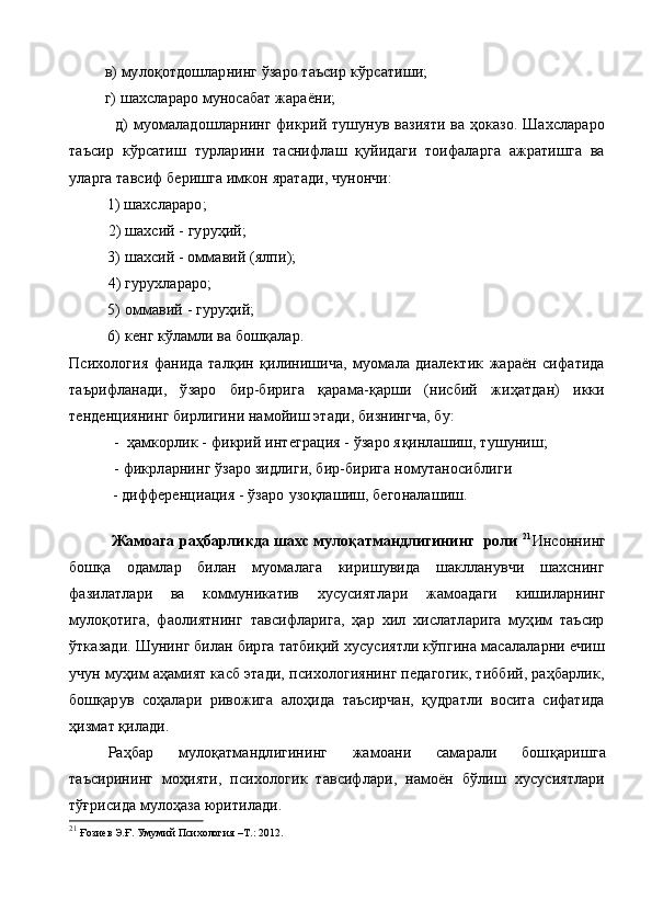           в)   мулоқотдошларнинг ўзаро таъсир к ў рсатиши;
          г) шахслараро муносабат жараёни;
                  д) муомаладошларнинг фикрий тушунув вазияти ва ҳоказо. Шахслараро
таъсир   кўрсатиш   турларини   таснифлаш   қуйидаги   тоифаларга   ажратишга   ва
уларга тавсиф беришга имкон яратади, чунончи:
1)  шахслараро;
2)  шахсий - гуруҳий;
3)  шахсий - оммавий (ялпи);
4) гурухлараро;
5) оммавий - гуруҳий;
6) кенг кўламли ва бошқалар.
Психология   фанида   талқин   қилинишича,   муомала   диалектик   жараён   сифатида
таърифланади,   ўзаро   бир-бирига   қарама-қарши   (нисбий   жиҳатдан)   икки
тенденциянинг бирлигини намойиш этади, бизнингча, бу:
-   ҳамкорлик - фикрий интеграция - ўзаро я қ инлашиш, ту шуниш;
  -  фикрларнинг ўзаро зидлиги, бир-бирига номутаносиблиги
            - дифференциация - ўзаро  у зо қ лашиш, бегоналашиш.
               Жамоага раҳбарликда шахс мулоқатмандлигининг  роли   21
Инсоннинг
бошқа   одамлар   билан   муомалага   киришувида   шаклланувчи   шахснинг
фазилатлари   ва   коммуникатив   хусусият лари   жамоадаги   кишиларнинг
мулоқотига,   фаолиятнинг   тавсифларига,   ҳар   хил   хислатларига   муҳим   таъсир
ўтказади. Шунинг билан бирга татбиқий хусусиятли кўпгина масалаларни ечиш
учун муҳим аҳамият касб этади, психологиянинг педагогик, тиббий, раҳбарлик,
бошқарув   соҳалари   ривожига   алоҳида   таъсирчан,   қудратли   восита   сифатида
ҳизмат қилади.
Раҳбар   мулоқатмандлигининг   жамоани   самарали   бош қ аришга
таъсирининг   моҳияти,   психологик   тавсифлари,   намоён   бўлиш   хусусиятлари
тўғрисида мулоҳаза юритилади.
21
  Ғозиев Э.Ғ. Умумий Психология   –Т.: 2012. 