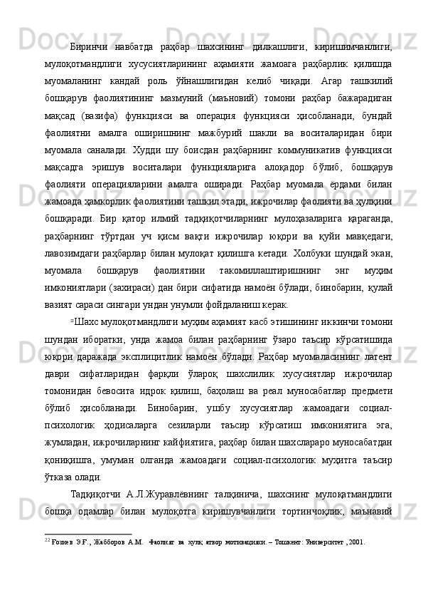 Биринчи   навбатда   раҳбар   шахсининг   дилкашлиги,   киришимчанлиги,
мулоқотмандлиги   хусусиятларининг   аҳамияти   жамоага   раҳбарлик   қилишда
муомаланинг   кандай   роль   ў йнашлигидан   ке либ   чи қ ади.   Агар   ташкилий
бош қ арув   фаолиятининг   мазмуний   (маъновий)   томони   раҳбар   бажарадиган
мақсад   (вазифа)   функцияси   ва   операция   функцияси   ҳисобланади,   бундай
фаолиятни   амалга   оширишнинг   мажбурий   шакли   ва   воситаларидан   бири
муомала   саналади.   Худди   шу   боисдан   раҳбарнинг   коммуникатив   функцияси
мақсадга   эришув   воситалари   функцияларига   алоқадор   б ў либ,   бош қ арув
фаолияти   операцияларини   амалга   оширади.   Раҳбар   муомала   ёрдами   билан
жамоада ҳамкорлик фаолиятини ташкил этади, ижрочилар фаолияти ва ҳулқини
бош қ аради.   Бир   қ атор   илмий   тад қ и қ отчиларнинг   мулоҳазаларига   қ араганда,
ра ҳ барнинг   т ў ртдан   уч   қ и с м   ва қ ти   ижрочилар   ю қ ори   ва   қ уйи   мав қ едаги,
лавозимдаги   раҳбарлар   билан   мулоқат   қилишга   кетади.   Хо лбуки  шундай   экан,
муомала   бош қ арув   фаолиятини   такомиллаштиришнинг   энг   муҳим
имкониятлари  (захираси)  дан  бири сифатида намоён бўлади,  бинобарин,   қ улай
вазият сараси сингари ундан унумли фойдаланиш керак.
22
Шахс мулоқотмандлиги муҳим аҳамият касб этишининг ик кинчи томони
шундан   иборатки,   унда   жамоа   билан   раҳбарнинг   ўзаро   таъсир   кўрсатишида
юқори   даражада   эксплицитлик   намо ён   бўлади.   Раҳбар   муомаласининг   латент
даври   сифатларидан   фарқли   ўлароқ   шахслилик   хусусиятлар   ижрочилар
томонидан   бевосита   идрок   қилиш,   баҳолаш   ва   реал   муносабатлар   предме ти
бўлиб   ҳисобланади.   Бинобарин,   ушбу   хусусиятлар   жамоадаги   социал-
психологик   ҳодисаларга   сезиларли   таъсир   кўрсатиш   имкониятига   эга,
жумладан, ижрочиларнинг кайфиятига, раҳбар билан шахслараро муносабатдан
қониқишга,   умуман   олганда   жамоадаги   социал-психологик   муҳитга   таъсир
ўтказа олади.
Тадқиқотчи   А.Л.Журавлёвнинг   талқинича,   шахснинг   мулоқатмандлиги
бошқа   одамлар   билан   мулоқотга   киришувчанлиги   тортинчоқлик,   маънавий
22
  Ғозиев  Э.Ғ.,  Жабборов  А.М.   Фаолият  ва  хулқ  атвор  мотивацияси. – Тошкент: Университет , 2001. 