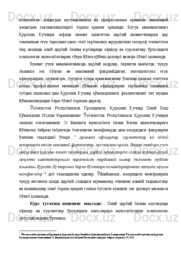 психологик   жиҳатдан   мустаҳкамлаш   ва   профессионал   армияни   замонавий
жиҳатдан   такомиллаштириб   бориш   орқали   эришади.   Бугун   мамлакатимиз
Қуролли   Кучлари   сафида   хизмат   қилаётган   ҳарбий   хизматчиларни   ҳар
томонлама етук баркомал шахс этиб тарбиялаш зарурлигини эътироф этилаётган
бир   паллада   олий   ҳарбий   билим   юртларида   офицер   ва   курсантлар   ўртасидаги
психологик муносабатларни тўғри йўлга қўйиш долзарб вазифа бўлиб қолмоқда. 
Бунинг   учун   мамлакатимизда   ҳарбий   кадрлар,   биринчи   навбатда,   чуқур
билимга   эга   бўлган   ва   замонавий   фикрлайдиган,   интеллектуал   етук
офицерларни, шунингдек, бугунги кунда армиямизнинг ўзагини ташкил этаётган
юксак   профессионал   малакали   бўлажак   офицерларни   тарбиялаш   тизимини
тубдан   яхшилаш   ҳам   Қуролли   Кучлар   қўмондонлиги   фаолиятининг   энг   муҳим
йўналишларидан бири бўлиб бориши даркор. 
 
Ўзбекистон   Республикаси   Президенти,   Қуролли   Кучлар   Олий   Бош
Қўмондони   Ислом   Каримовнинг   Ўзбекистон   Республикаси   Қуролли   Кучлари
ташкил   этилганининг   21   йиллиги   муносабати   билан   Ватан   ҳимоячиларига
йўллаган   байрам   табригида   белгилаган   вазифаларда   ҳам   юқоридаги   фикрларни
ўзагини   таъкидлаб   ўтади:   “... армияда   офицерлар,   сержантлар   ва   оддий
аскарларда юксак маънавий фазилатлар, мустаҳкам ирода, Ватан тақдири учун
масъулият ҳиссини камол топтириш, ҳарбий жамоаларда соғлом ахлоқий-руҳий
муҳитни   шакллантиришга   қаратилган   тарбиявий   ишлар   тизимини   тубдан
яхшилаш Қуролли Кучларимиз барча бўғинлари командирларининг алоҳида муҳим
вазифасидир” 1
  деб   таъкидлаган   эдилар.   Ўйлаймизки,   юқоридаги   вазифаларни
чуқур   англаган   ҳолда   ҳарбий   соҳадаги   муаммолар   ечимини   илмий   тадқиқотлар
ва изланишлар олиб бориш орқали топиш бугунги куннинг энг долзарб масаласи
бўлиб қолмоқда.  
Курс   тугатиш   ишининг   мақсади:     Олий   ҳарбий   билим   юртларида
офицер   ва   курсантлар   ўртасидаги   шахслараро   муносабатнинг   психологик
хусусиятларини ўрганиш.  
1
 Ўзбекистон Республикаси Президенти, Қуролли Кучлар Олий Бош Қўмондони Ислом Каримовнинг Ўзбекистон Республикаси Қуролли 
Кучлари ташкил этилганининг 21 йиллиги муносабати билан Ватан ҳимоячиларига байрам табриги 11.01.2013. 