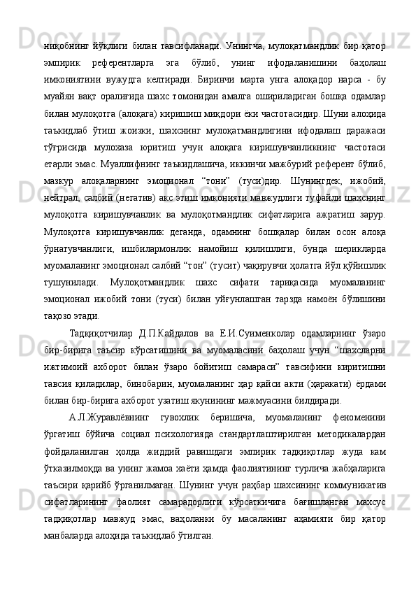 ниқобнинг   йўқлиги   билан   тавсифланади.   Унингча,   мулоқатмандлик   бир   қатор
эмпирик   референтларга   эга   бўлиб,   унинг   ифодаланишини   баҳолаш
имкониятини   вужудга   келтиради.   Биринчи   марта   унга   алоқадор   нарса   -   бу
муайян   вақт   оралиғида   шахс   томонидан   амалга   ошириладиган   бошқа   одамлар
билан мулоқотга (алоқага) киришиш миқдори ёки частотасидир. Шуни алоҳида
таъкидлаб   ўтиш   жоизки,   шахснинг   мулоқатмандлигини   ифодалаш   даражаси
тўғрисида   мулохаза   юритиш   учун   алоқага   киришувчанликнинг   частотаси
етарли эмас. Муаллифнинг таъкидлашича,  иккинчи мажбурий референт бўлиб,
мазкур   алоқаларнинг   эмоционал   “тони”   (туси)дир.   Шунингдек,   ижобий,
нейтрал, салбий  (не гатив)   акс этиш  имконияти  мавжудлиги  туфайли  шахснинг
мулоқотга   киришувчанлик   ва   мулоқотмандлик   сифатларига   ажратиш   зарур.
Мулоқотга   киришувчанлик   деганда,   одамнинг   бошқалар   билан   осон   алоқа
ўрнатувчанлиги,   ишбилармонлик   намойиш   қилишлиги,   бунда   шерикларда
муомаланинг эмоцио нал салбий “тон” (тусит) чақирувчи ҳолатга йўл қўйишлик
тушунилади.   Мулоқотмандлик   шахс   сифати   тариқасида   муомаланинг
эмоционал   ижобий   тони   (туси)   билан   уйғунлашган   тарзда   намоён   бўлишини
тақозо этади.
Тадқиқотчилар   Д.П.Кайдалов   ва   Е.И.Суименколар   одамларнинг   ўзаро
бир-бирига   таъсир   кўрсатишини   ва   муомаласини   баҳолаш   учун   “шахсларни
ижтимоий   ахборот   билан   ўзаро   бойитиш   самараси”   тавсифини   киритишни
тавсия   қиладилар,   биноба рин,   муомаланинг   ҳар   қайси   акти   (ҳаракати)   ёрдами
билан бир-бирига ахборот узатиш якунининг мажмуасини билдиради.
А.Л.Журавлёвнинг   гувохлик   беришича,   муомаланинг   феноменини
ўргатиш   бўйича   социал   психологияда   стандартлаштирилган   методикалардан
фойдаланилган   ҳолда   жиддий   равишдаги   эмпирик   тадқиқотлар   жуда   кам
ўтказилмоқда ва унинг жамоа хаёти ҳамда фаолиятининг турлича жабҳаларига
таъсири   қарийб   ўрганилмаган.   Шунинг   учун   раҳбар   шахсининг   комму никатив
сифатларининг   фаолият   самарадорлиги   кўрсаткичига   бағишланган   махсус
тадқиқотлар   мавжуд   эмас,   ваҳоланки   бу   масаланинг   аҳамияти   бир   қатор
манбаларда алоҳида таъкидлаб ўтилган. 