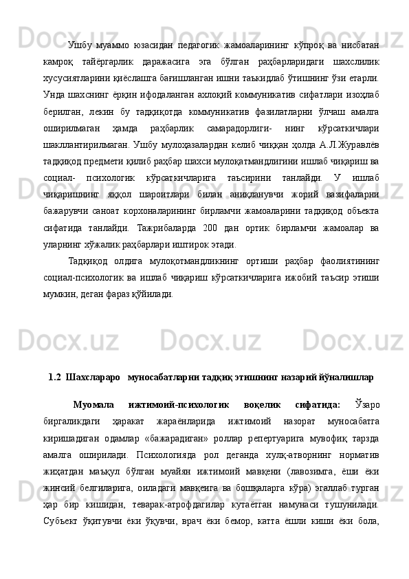Ушбу   муаммо   юзасидан   педагогик   жамоаларининг   кўпроқ   ва   нисбатан
камроқ   тайёргарлик   даражасига   эга   бўлган   раҳбарларидаги   шахслилик
хусусиятларини қиёслашга бағишланган ишни таъкидлаб ўтишнинг ўзи етарли.
Унда   шах снинг   ёрқин   ифодаланган   ахлоқий   коммуникатив   сифатлари   изоҳлаб
берилган,   лекин   бу   тадқиқотда   коммуникатив   фазилатларни   ўлчаш   амалга
оширилмаган   ҳамда   раҳбарлик   самарадорлиги-   нинг   кўрсаткичлари
шакллантирилмаган.   Ушбу   мулоҳазалардан   келиб   чиққан   ҳолда   А.Л.Журавлёв
тадқиқод предмети қилиб раҳбар шахси мулоқатмандлигини ишлаб чиқариш ва
социал-   психологик   кўрсаткичларига   таъсирини   танлайди.   У   ишлаб
чиқаришнинг   яққол   шароитлари   билан   аниқланувчи   жорий   вазифаларни
бажарувчи   саноат   корхоналарининг   бирламчи   жамоаларини   тадқиқод   объекта
сифатида   танлайди.   Тажрибаларда   200   дан   ортик   бирламчи   жамоалар   ва
уларнинг хўжалик раҳбарлари иштирок этади.
Тадқиқод   олдига   мулоқотмандликнинг   ортиши   раҳбар   фао лиятининг
социал-психологик   ва   ишлаб   чиқариш   кўрсаткичларига   ижобий   таъсир   этиши
мумкин, деган фараз қўйилади.
1.2  Шахслараро   муносабатларни тадқиқ этишнинг назарий йўналишлар
  Муомала   ижтимоий -психологик   во қ елик   сифатида :   Ўзаро
биргаликдаги   ҳаракат   жараёнларида   ижтимоий   назорат   муносабатга
киришадиган   одамлар   «бажарадиган»   роллар   репертуарига   мувофиқ   тарзда
амалга   оширилади.   Психологияда   рол   деганда   хулқ-атворнинг   норматив
жиҳатдан   маъқул   бўлган   муайян   ижтимоий   мавқени   (лавозимга,   ёши   ёки
жинсий   белгиларига,   оиладаги   мавқеига   ва   бошқаларга   кўра)   эгаллаб   турган
ҳар   бир   к и шидан,   теварак-атрофдагилар   кутаётган   намунаси   тушунилади.
Субъект   ўқитувчи   ёки   ўқувчи,   врач   ёки   бемор,   катта   ёшли   киши   ёки   бола, 