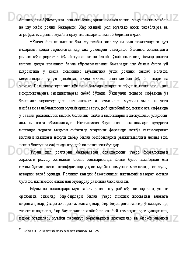 бошлиқ ёки бўйсунувчи, она ёки буви, эркак ёки аёл киши, меҳмон ёки мезбон
ва   шу   каби   ролни   бажаради.   Ҳар   қандай   рол   мутлақо   аниқ   талабларга   ва
атрофдагиларнинг муайян орзу-истакларига жавоб бериши керак.
23
Ёлғиз   бир   кишининг   ўзи   муносабатнинг   турли   хил   вазиятларига   дуч
келаркан,   қоида   тариқасида   ҳар   хил   ролларни   бажаради.   Ўзининг   хизматдаги
ролига   кўра   директор   бўлиб   турган   киши   бетоб   бўлиб   қолганида   бемор   ролига
кирган   ҳолда   врачнинг   барча   кўрсатмаларини   бажаради;   шу   билан   бирга   уй
шароитида   у   кекса   онасининг   мўмингина   ўғли   ролини   сақлаб   қолади;
меҳмонларни   қабул   қилаётган   кезда   мехмоннавоз   мезбон   бўлиб   чи қ ади   ва
ҳоказо.   Рол   мавқеларининг   кўплиги   баъзида   уларнинг   тўқнаш   келишига   -   рол
конфликтларига   (зиддиятларга)   сабаб   бўлади.   Ўқитувчи   педагог   сифатида   ўз
ўғлининг   характеридаги   камчиликларни   сезмаслиги   мумкин   эмас   ва   унга
нисбатан талабчанликни кучайтириш зарур, деб ҳисоблайди, лекин ота сифатида
у баъзан раҳмдиллик қилиб, боланинг салбий қилиқларини хаспўшлаб, уларнинг
авж   олишига   кўмаклашади.   Интизомсиз   ўқувчининг   ота-оналари   ҳузурига
келганда   педагог   меҳмон   сифатида   уларнинг   фарзанди   ножўя   хатти-ҳаракат
қилгани   ҳақидаги   нохуш   хабар   билан   мезбонларни   ранжитмаслиги   лозим   эди,
лекин ўқитувчи сифатида шундай қилишга мажбурдир.
Турли   хил   ролларни   бажараётган   одамларнинг   ўзаро   биргаликдаги
ҳаракати   роллар   эҳтимоли   билан   бошқарилади.   Киши   буни   истайдими   ёки
истамайдими,  лекин  атрофдагилар   ундан  муайян   намунага   мос   келадиган   хулқ-
атворни   талаб   қилади.   Ролнинг   қандай   бажарилиши   ижтимоий   назорат   остида
бўлади, ижтимоий жиҳатдан муқаррар равишда баҳоланади.
Муомала   шахслараро   муносабатларнинг   шундай   кўринишидирки,   унинг
ёрдамида   одамлар   бир-бирлари   билан   ўзаро   психик   жиҳатдан   алоқага
киришадилар, ўзаро ахборот алмашадилар, бир-бирларига таъсир ўтказадилар,
таъсирланадилар,   бир-бирларини   ижобий   ва   салбий   томондан   ҳис   қиладилар,
идрок   этадилар,   муайян   та саввур   образларини   яратадилар   ва   бир-бирларини
23
  Шейнов В. Психология и этика делового контакта. М. 1997. 