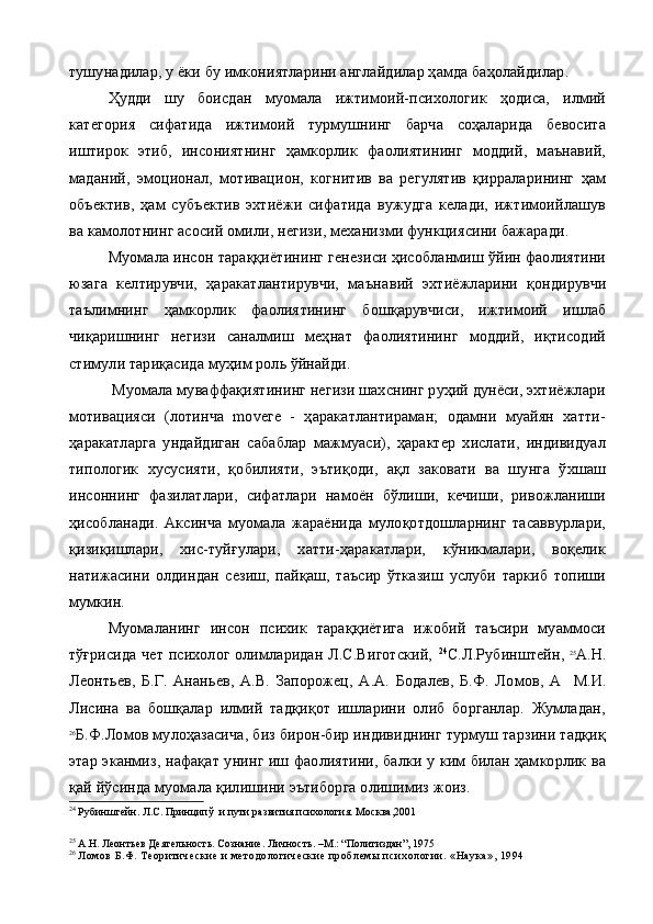 тушунадилар, у ёки бу имкониятларини англайдилар ҳамда баҳолайдилар.
Ҳудди   шу   боисдан   муомала   ижтимоий-психологик   ҳодиса,   илмий
категория   сифатида   ижтимоий   турмушнинг   барча   соҳаларида   бевосита
иштирок   этиб,   инсониятнинг   ҳамкорлик   фаолиятининг   моддий,   маънавий,
маданий,   эмоционал,   мотивацион,   когнитив   ва   регулятив   қирраларининг   ҳам
объектив,   ҳам   субъектив   эхтиёжи   сифатида   вужудга   келади,   ижтимоийлашув
ва камолотнинг асосий омили, негизи, механизми функциясини бажаради.
Муомала инсон тараққиётининг генезиси ҳисобланмиш ўйин фаолиятини
юзага   келтирувчи,   ҳаракатлантирувчи,   маъна вий   эхтиёжларини   қондирувчи
таълимнинг   ҳамкорлик   фаолия тининг   бошқарувчиси,   ижтимоий   ишлаб
чиқаришнинг   негизи   саналмиш   меҳнат   фаолиятининг   моддий,   иқтисодий
стимули тариқасида муҳим роль ўйнайди.
 Муомала муваффақиятининг негизи шахснинг руҳий дунёси, эхтиёжлари
мотивацияси   (лотинча   mоvеге   -   ҳаракатлантираман;   одамни   муайян   хатти-
ҳаракатларга   ундайдиган   сабаблар   мажмуаси),   ҳарактер   хислати,   индивидуал
типологик   хусусияти,   қобилияти,   эътиқоди,   ақл   заковати   ва   шунга   ўхшаш
инсоннинг   фазилатлари,   сифатлари   намоён   бўлиши,   кечиши,   ривожланиши
ҳисобланади.   Аксинча   муомала   жараёнида   мулоқотдошларнинг   тасаввурлари,
қизиқишлари,   хис-туйғулари,   хатти-ҳаракатлари,   кўникмалари,   воқелик
натижасини   олдиндан   сезиш,   пайқаш,   таъсир   ўтказиш   услуби   таркиб   топиши
мумкин.
Муомаланинг   инсон   психик   тараққиётига   ижобий   таъсири   муаммоси
тўғрисида чет психолог олимларидан Л.С.Виготский,   24
С.Л.Рубинштейн,   25
А.Н.
Леонтьев,   Б.Г.   Ананьев,   А.В.   Запорожец,   А.А.   Бодалев,   Б.Ф.   Ло мов,   А     М.И.
Лисина   ва   бошқалар   илмий   тадқиқот   ишларини   олиб   борганлар.   Жумладан,
26
Б.Ф.Ломов мулоҳазасича, биз бирон-бир индивиднинг турмуш тарзини тадқиқ
этар эканмиз, нафақат унинг иш фаолиятини, балки у ким билан ҳамкорлик ва
қай йўсинда муомала қилишини эътиборга олишимиз жоиз.
24
  Рубинштейн. Л.С. Принципў  и пути развития психология. Москва,2001
25
  А.Н. Леонтьев Деятельность. Сознание. Личность. –М.: “Политиздан”, 1975
26
  Л омов Б.Ф.  Теорит и ческ и е и  мет од ологи ческ и е п роб лемы п си хологи и . «Наук а», 1994 