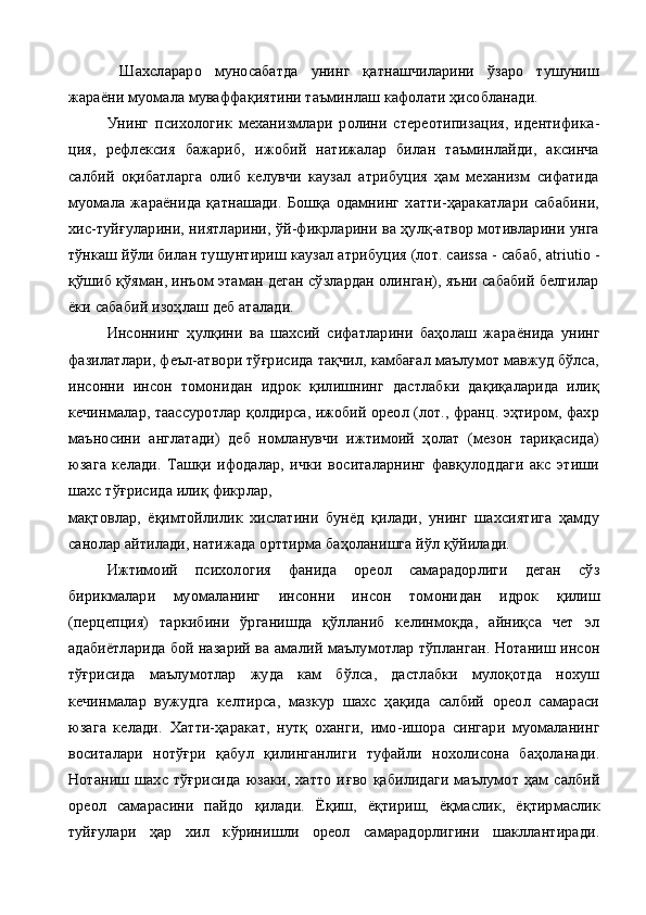   Шахслараро   муносабатда   унинг   қатнашчиларини   ўзаро   тушуниш
жараёни муомала муваффақиятини таъминлаш кафолати ҳисобланади. 
Унинг   пси хологик   механизмлари   ролини   стереотипизация,   идентифика -
ция,   рефлексия   бажариб,   ижобий   натижалар   билан   таъминлайди,   аксинча
салбий   оқибатларга   олиб   келувчи   каузал   атрибуция   ҳам   механизм   сифатида
муомала   жараёнида   қатнашади.   Бошқа   одамнинг   хатти-ҳаракатлари   сабабини,
хис-туйғуларини, ниятларини, ўй-фикрларини ва ҳулқ-атвор мотивларини унга
тўнкаш йўли би лан тушунтириш  каузал  атрибуция (лот. саиssа -  сабаб, аtriutio  -
қўшиб қўяман, инъом этаман деган сўзлардан олинган), яъни сабабий белгилар
ёки сабабий изоҳлаш деб аталади.
Инсоннинг   ҳулқини   ва   шахсий   сифатларини   баҳолаш   жа раёнида   унинг
фазилатлари, феъл-атвори тўғрисида тақчил, камбағал маълумот мавжуд бўлса,
инсонни   инсон   томонидан   идрок   қилишнинг   дастлабки   дақиқаларида   илиқ
кечинмалар, таассуротлар қолдирса, ижобий ореол (лот., франц. эҳтиром, фахр
маъносини   англатади)   деб   номланувчи   ижтимоий   ҳолат   (мезон   тариқасида)
юзага   келади.   Ташқи   ифодалар,   ички   воситаларнинг   фавқулоддаги   акс   этиши
шахс тўғрисида илиқ фикрлар,
мақтовлар,   ёқимтойлилик   хислатини   бунёд   қилади,   унинг   шахсиятига   ҳамду
санолар айтилади, натижада орттирма баҳоланишга йўл қўйилади. 
Ижтимоий   психология   фанида   ореол   самарадорлиги   деган   сўз
бирикмалари   муомаланинг   инсонни   инсон   томони дан   идрок   қилиш
(перцепция)   таркибини   ўрганишда   қўлланиб   келинмоқда,   айниқса   чет   эл
адабиётларида бой назарий ва ама лий маълумотлар тўпланган. Нотаниш инсон
тўғрисида   маълумотлар   жуда   кам   бўлса,   дастлабки   мулоқотда   нохуш
кечинмалар   вужудга   келтирса,   мазкур   шахс   ҳақида   салбий   ореол   самараси
юзага   келади.   Хатти-ҳаракат,   нутқ   оханги,   имо - ишора   сингари   муомаланинг
воситалари   нотўғри   қабул   қ илинганлиги   туфайли   нохолисона   баҳоланади.
Нотаниш   шахс   тўғрисида   юзаки,   хатто   и ғ во   қ абилидаги   маълумот   ҳам   салбий
ореол   самарасини   пайдо   қ илади.   Ё қ иш,   ё қ тириш,   ё қ маслик,   ё қ тирмаслик
туй ғ улари   ҳар   хил   к ў ринишли   ореол   самарадорлигини   шакллантиради. 