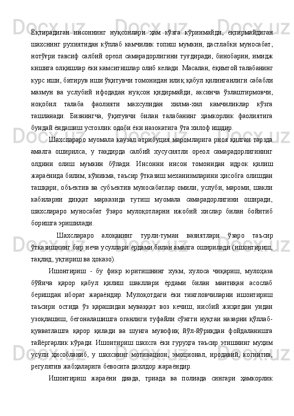 Ё қ тирадиган   инсоннинг   ну қ сонлари   ҳам   кўзга   к ў ринмайди,   ё қ тирмайдиган
шахснинг   рухиятидан   к ў плаб   камчилик   топиш   мумкин,   дастлабки   муносабат,
нотўғри   тавсиф   салбий   ореол   са марадорлигини   ту ғ диради,   бинобарин,   имидж
кишига ол қ ишлар ёки камситишлар олиб келади. Масалан, ё қ имтой талабанинг
курс иши, битирув иши ўқитувчи томонидан или қ  қабул  қ илинганли ги сабабли
мазмун   ва   услубий   ифодадан   ну қ сон   қ идирмайди,   аксинча   ўзлаштирмовчи,
но қ обил   талаба   фаолияти   махсулидан   хилма-хил   камчиликлар   кўзга
ташланади.   Бизнингча,   ўқитувчи   билан   талабанинг   ҳамкорлик   фаолиятига
бундай ёндашиш устозлик одоби ёки назокатига  ў та хилоф ишдир.
Шахслараро   муомала   каузал   атрибуция   маромларига   риоя   қилган   тарзда
амалга   оширилса,   у   тақдирда   салбий   хусусиятли   ореол   самарадорлигининг
олдини   олиш   мумкин   бўлади.   Инсон ни   инсон   томонидан   идрок   қилиш
жараёнида билим, кўникма, таъсир ўтказиш механизмларини ҳисобга олишдан
ташқари,   объ ектив   ва   субъектив   муносабатлар   омили,   услуби,   мароми,   шакли
кабиларни   диққат   марказида   тутиш   муомала   самарадорлигини   оширади,
шахслараро   муносабат   ўзаро   мулоқотларни   ижобий   хислар   билан   бойитиб
боришга эришилади.
  Шахслараро   алоқанинг   турли-туман   вазиятлари   ўзаро   таъ сир
ўтказишнинг бир неча усуллари ёрдами билан амалга оширилади (ишонтириш,
тақлид, уқтириш ва ҳоказо).
Ишонтириш   -   бу   фикр   юритишнинг   хукм,   хулоса   чиқариш,   мулоҳаза
бўйича   қарор   қабул   қилиш   шакллари   ёрдами   билан   мантиқан   асослаб
беришдан   иборат   жараёндир.   Мулоқотдаги   ёки   тингловчиларни   ишонтириш
таъсири   остида   ўз   қарашидан   муваққат   воз   кечиш,   нисбий   жиҳатдан   ундан
узоқлашиш,   бегоналашишга   оганлиги   туфайли   сўнгги   нуқтаи   назарни   қўллаб-
қувватлашга   қарор   қилади   ва   шунга   мувофиқ   йўл-йўриқдан   фойдаланишга
тайёргарлик   кўради.   Ишонтириш   шахсга   ёки   гуруҳга   таъсир   этишнинг   муҳим
усули   ҳисобланиб,   у   шахснинг   мотивацион,   эмоционал,   иродавий,   когнитив,
регулятив жабҳаларига бевосита дахлдор жараёндир. 
Ишонтириш   жараёни   диада,   триада   ва   полиада   сингари   ҳамкорлик 