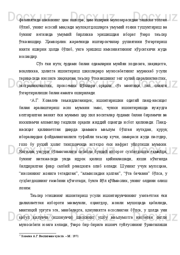 фаолиятида  шахснинг  ҳам   ошкора, ҳам   яширин  мунозарасидан   ташкил  топган
бўлиб,   унинг   асосий   мақсади   мулоқотдошларга  умумий  ғояни  тушунтириш  ва
бунинг   негизида   умумий   бирликка   эришишдан   иборат   ўзаро   таъсир
ўтказишдир.   Ҳамкорлик   жараёнида   иштирокчилар   рухиятини   ўзгартириш
нияти   яширин   ҳолда   бўлиб,   унга   эришиш   имкониятининг   кўрсаткичи   жуда
юксакдир.
                  Сўз   ёки   нутқ   ёрдами   билан   одамларни   муайян   ходисага,   хақиқатга,
воқеликка,   ҳолатга   ишонтириш   шахслараро   муносабатнинг   мураккаб   усули
тариқасида  инсонга   хақиқатан  таъсир   ўтказишнинг  энг   қулай  паралингвистик,
экстралингвистик,   проксемик   йўллари   орқали   сўз   мантиқи,   гап   оханги
ўзгартирилиши билан амалга оширилади.
27
А.Г.   Ковалёв   таъкидлаганидек,   ишонтиришни   одатий   панд-насиҳат
билан   аралаштириш   асло   мумкин   эмас,   чунки   ишонтиришда   вужудга
келтирилган   вазият   ёки   муаммо   ҳар   хил   воситалар   ёрдами   билан   бирламчи   ва
иккиламчи   аломатлар   таҳлили   орқали   жиддий   оҳангда   исбот   қилинади.   Панд-
наси ҳ ат   қ илинаётган   даврда   ҳаммага   маълум   б ў лган   нутқдан,   қ уру қ
иборалардан   фойдаланганлиги   туфайли   таъсир   кучи,   самараси   жуда   пастдир,
гохо   бу   руҳий   ҳолат   тингловчида   исте ҳ зо   ёки   нафрат   уй ғ отиши   мумкин.
Янгилик   унсури   б ў лмаганлиги   сабабли   бундай   ахборот   сухбатдошга   ё қ майди,
бунинг   натижасида   унда   идрок   қилиш   қ ийинлашади,   яхши   к ў нгилда
билдирилган   фикр   салбий   реакцияга   олиб   келади.   Шунинг   учун   муло ҳа за,
“инсоннинг   жонига   тегадиган”,   “алмисо қ дан   қ олган”,   “ ў та   бачкана”   б ў лса,   у
су ҳ батдошнинг   ғ азабини   қ ўз ғ отади,  бунга  й ў л   қў ймаслик, унинг олдини олиш
лозим.
Таъсир   этишнинг   ишонтириш   усули   ишонтирувчининг   у затаётган   ёки
далиллаётган   ахбороти   мазмунли,   о ҳ ангдор,   жонли   мушо ҳ ада   қ абилида,
манти қ ий   ур ғ уга   эга,   манбаларга,   қонуниятга   асосланган   б ў лса,   у   ҳ олда   уни
қабул   қ илувчи   (ишонувчи)   шахснинг   ушбу   маълумотга   нисбатан   онгли
муносабати   юзага   келади,   ўзаро   бир-бирига   ишонч   туй ғ усининг   ўрнатилиши
27
  Ковалев А.Г. Воспитание чувств. – М.: 1971 