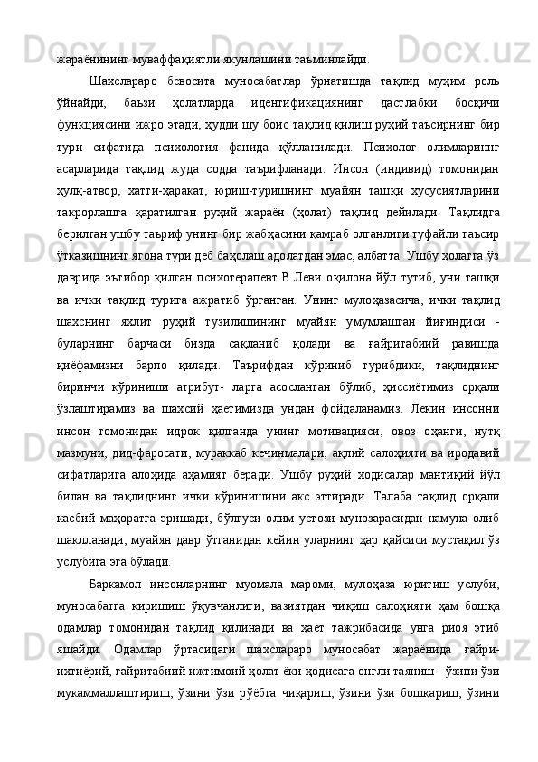 жараёнининг муваффа қ иятли якунлашини таъминлайди.
Шахслараро   бевосита   муносабатлар   ўрнатишда   та қ лид   муҳим   роль
ў йнайди,   баъзи   ҳолатларда   идентификациянинг   даст лабки   бос қ ичи
функциясини ижро этади, ҳудди шу боис та қ лид қилиш руҳий таъсирнинг бир
тури   сифатида   психология   фанида   қў лланилади.   Психолог   олимлариннг
асарларида   та қ лид   жуда   содда   таърифланади.   Инсон   (индивид)   томонидан
ҳулқ-атвор,   хатти-ҳаракат,   юриш-туришнинг   муайян   таш қ и   хусусиятларини
такрорлашга   қ аратилган   руҳий   жараён   (ҳолат)   та қ лид   дейилади.   Та қ лидга
берилган ушбу таъриф унинг бир жаб ҳ асини  қ амраб олганлиги туфайли таъсир
ўтказишнинг ягона тури деб баҳолаш адолатдан эмас, албатта. Ушбу ҳолатга ўз
даврида   эътибор   қ илган   психотерапевт   В.Леви   о қ илона   й ў л   тутиб,   уни   таш қ и
ва   ички   та қ лид   турига   ажратиб   ў рганган.   Унинг   муло ҳ азасича,   ички   та қ лид
шахснинг   яхлит   руҳий   т у зилишининг   муайян   умумлашган   йи ғ индиси   -
буларнинг   барчаси   бизда   са қ ланиб   қ олади   ва   ғ айритабиий   равишда
қ иёфамизни   барпо   қ илади.   Таърифдан   к ў риниб   турибдики,   та қ лиднинг
биринчи   к ў риниши   атрибут-   ларга   асосланган   б ў либ,   ҳ иссиётимиз   орқали
ўзлаштирамиз   ва   шахсий   ҳ аётимизда   ундан   фойдаланамиз.   Лекин   инсонни
инсон   томонидан   идрок   қ илганда   унинг   мотивацияси,   овоз   о ҳ анги,   нутқ
мазмуни,   дид-фаросати,   мураккаб   кечинмалари,   ақлий   сало ҳ ияти   ва   иродавий
сифатларига   ало ҳ ида   аҳамият   беради.   Ушбу   руҳий   ходисалар   манти қ ий   й ў л
билан   ва   та қ лиднинг   ички   к ў ринишини   акс   эттиради.   Талаба   та қ лид   орқали
касбий   ма ҳ оратга   эришади,   б ў л ғ уси   олим   устози   мунозарасидан   намуна   олиб
шаклланади,   муайян   давр   ў тганидан   кейин   уларнинг   ҳар   қ айсиси   муста қ ил   ўз
услубига эга бўлади.
Баркамол   инсонларнинг   муомала   мароми,   муло ҳ аза   юритиш   услуби,
муносабатга   киришиш   ўқувчанлиги,   вазиятдан   чи қ иш   сало ҳ ияти   ҳам   бош қ а
одамлар   томонидан   та қ лид   қилинади   ва   ҳ аёт   тажрибасида   унга   риоя   этиб
яшайди.   Одамлар   ўртасидаги   шахслараро   муносабат   жараёнида   ғ айри-
ихтиёрий,  ғ айритабиий ижтимоий ҳолат ёки  ҳ одисага онгли таяниш - ўзини ўзи
мукаммаллаштириш,   ўзини   ўзи   р ў ёбга   чиқариш,   ўзини   ўзи   бошқариш,   ўзини 