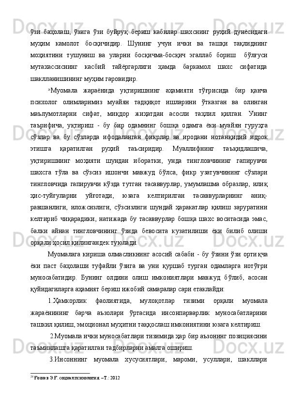 ўзи   баҳолаш,   ўзига   ўзи   буйру қ   бериш   кабилар   шахснинг   руҳий   дунёсидаги
муҳим   камолот   бос қ ичидир.   Шунинг   учун   ички   ва   таш қ и   та қ лиднинг
мо ҳ иятини   тушуниш   ва   уларни   бос қ ичма-бос қ ич   эгаллаб   бориш     б ў л ғ уси
мутахассиснинг   касбий   тайёргарлиги   ҳамда   баркамол   шахс   сифатида
шаклланишини н г  муҳим  гаровидир.
28
Муомала   жараёнида   у қ тиришнинг   аҳамияти   тўғрисида   бир   қанча
психолог   олимларимиз   муайян   тад қ и қ от   ишларини   ў тказган   ва   олинган
маълумотларни   сифат,   ми қ дор   жиҳатдан   асосли   та ҳ лил   қ илган.   Унинг
таърифича,   у қ тириш   -   бу   бир   одамнинг   бош қ а   одамга   ёки   муай ян   гуру ҳ га
сўзлар   ва   бу   сўзларда   ифодаланган   фикрлар   ва   иродани   нотан қ идий   идрок
этишга   қ аратилган   руҳий   таъсиридир.   Муаллифнинг   таъ қ идлашича,
у қ тиришнинг   мо ҳ ияти   шундан   иборатки,   унда   тингловчининг   гапирувчи
шахсга   т ў ла   ва   сўзсиз   ишончи   мавжуд   б ў лса,   фикр   у затувчининг   сўзлари
тингловчида   гапирувчи   кўзда   тутган   тасаввурлар,   умумлашма   образлар,   или қ
ҳ ис-туй ғ уларни   уй ғ отади,   юзага   келтирилган   тасаввурларнинг   аниқ-
равшанлиги,   илож с излиги,   сўз с излиги   шундай   ҳаракатлар   қилиш   заруратини
келтириб   чи қ арадики,   натижада   бу   тасаввурлар   бош қ а   шахс   воситасида   эмас,
балки   айнан   тингловчининг   ўзида   бевосита   к у затилиши   ёки   билиб   олиши
орқали ҳосил  қ илингандек туюлади.
  Муомалага   кириша   олмасликнинг   асосий   сабаби   -   бу   ўзини   ўзи   орти қ ча
ёки   паст   баҳолаши   туфайли   ўзига   ва   уни   қ уршаб   турган   одамларга   нотўғри
муносабатидир.   Бунинг   олдини   олиш   имкониятлари   мавжуд   б ў либ,   асосан
қуйидагиларга аҳамият бериш ижобий самаралар сари етаклайди:
1.Ҳа мкорлик   фаолиятида,   мулоқ о тлар   тизими   орқали   муо мала
жараёнининг   барча   аъзолари   ўртасида   инсонпарварлик   муносабатларини
ташкил қилиш, эмоционал му ҳ итни та ққ ослаш имкониятини юзага келтириш.
 2. Муомала ички муносабатлари тизимида ҳар бир аъзонинг позициясини
таъминлашга  қ аратилган тадбирларни амалга ошириш.
3. Инсоннинг   муомала   хусусиятлари,   мароми,   усуллари,   шакллари
28
  Ғозиев Э.Ғ. социал психология. –Т.: 2012 