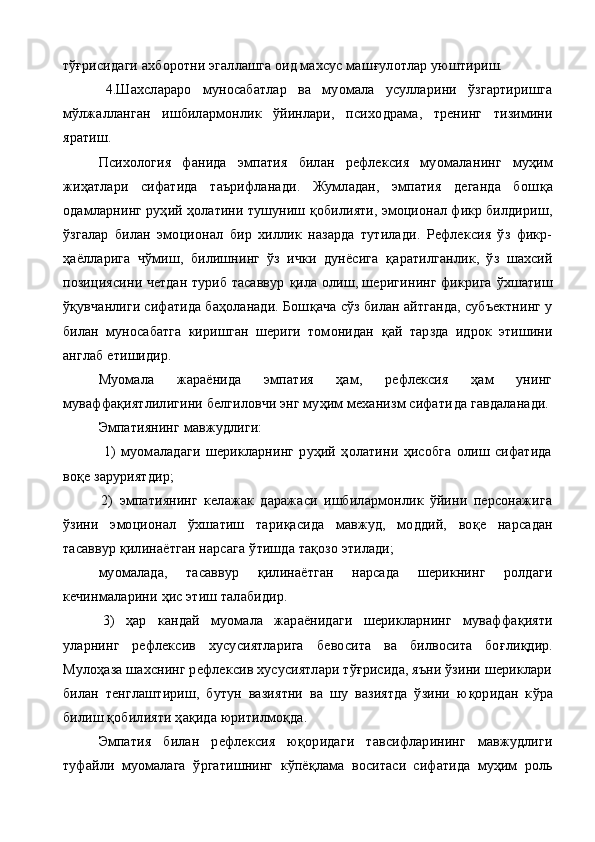 тўғрисидаги ахборотни эгаллашга оид махсус маш ғ улотлар уюштириш.
4. Шахслараро   муносабатлар   ва   муомала   усулларини   ўзгартиришга
м ў лжалланган   ишбилармонлик   ўйинлари,   психо драма,   тренинг   тизимини
яратиш.
Психология   фанида   эмпатия   билан   рефлексия   муомала нинг   муҳим
жи ҳ атлари   сифатида   таърифланади.   Жумладан,   эмпатия   деганда   бош қ а
одамларнинг руҳий ҳолатини тушуниш  қ обилияти, эмоционал фикр билдириш,
ўзгалар   билан   эмоцио нал   бир   хиллик   назарда   тутилади.   Рефлексия   ўз   фикр-
ҳ аёлларига   ч ў миш,   билишнинг   ўз   ички   дунёсига   қ аратилганлик,   ўз   шахсий
позициясини четдан туриб тасаввур   қ ила олиш, шеригининг фикрига   ў хшатиш
ўқувчанлиги сифатида баҳоланади. Бош қ ача сўз билан айтганда, субъектнинг у
билан   муносабатга   киришган   шериги   томонидан   қ ай   тарзда   идрок   этишини
англаб етишидир.
Муомала   жараёнида   эмпатия   ҳам,   рефлексия   ҳам   унинг
муваффа қ иятлилигини белгиловчи энг муҳим механизм сифати да гавдаланади.
Эмпатиянинг мавжудлиги:
1)   муомаладаги   шерикларнинг   руҳий   ҳолатини   ҳисобга   олиш   сифатида
во қ е заруриятдир;
2)   эмпатиянинг   келажак   даражаси   ишбилармонлик   ўйини   персонажига
ўзини   эмоционал   ў хшатиш   тари қ асида   мавжуд,   моддий,   во қ е   нарсадан
тасаввур  қ илинаётган нарсага  ў тишда та қ озо этилади;
муомалада,   тасаввур   қ илинаётган   нарсада   шерикнинг   ролдаги
кечинмаларини  ҳ ис этиш талабидир.
3)   ҳар   кандай   муомала   жараёнидаги   шерикларнинг   муваффа қ ияти
уларнинг   рефлексив   хусусиятларига   бевосита   ва   билвосита   бо ғ ли қ дир.
Муло ҳ аза шахснинг рефлексив хусусиятлари тўғрисида, яъни ўзини шериклари
билан   тенглаштириш,   бутун   вазиятни   ва   шу   вазиятда   ўзини   ю қ оридан   к ў ра
билиш  қ обилияти  ҳ а қ ида юритилмо қ да.
Эмпатия   билан   рефлексия   ю қ оридаги   тавсифларининг   мавжудлиги
туфайли   муомалага   ў ргатишнинг   к ў пё қ лама   воситаси   сифатида   муҳим   роль 