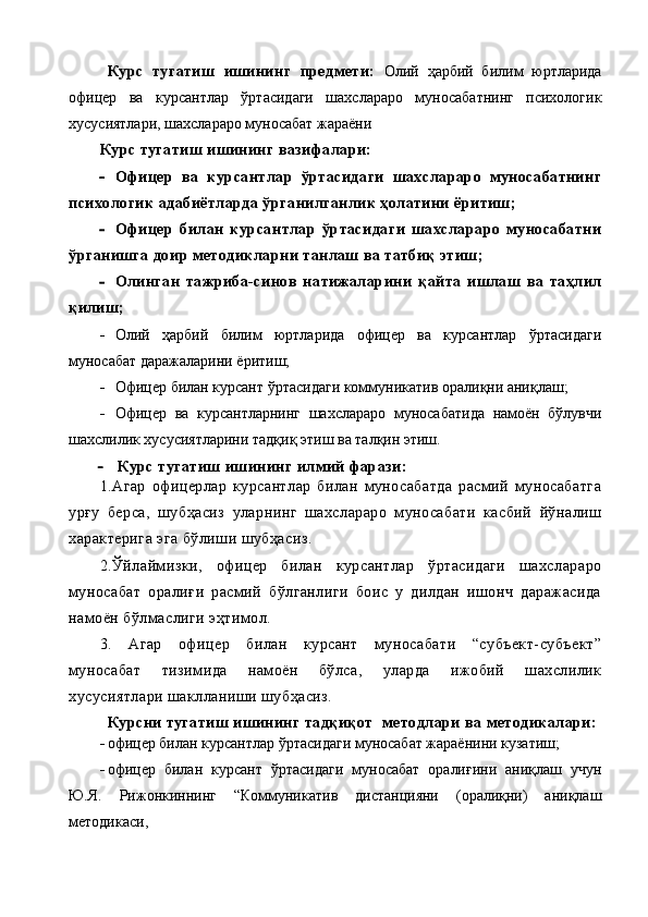 Курс   тугатиш   ишининг   предмети:   Олий   ҳарбий   билим   юртларида
офицер   ва   курсантлар   ўртасидаги   шахслараро   муносабатнинг   психологик
хусусиятлари, шахслараро муносабат жараёни  
Курс тугатиш ишининг вазифалари:
 Офицер   ва   курсантлар   ўртасидаги   шахслараро   муносабатнинг
психологик адабиётларда ўрганилганлик ҳолатини ёритиш;
 Офицер   билан   курсантлар   ўртасидаги   шахслараро   муносабатни
ўрганишга доир методикларни танлаш ва татбиқ этиш;
 Олинган   тажриба-синов   натижаларини   қайта   ишлаш   ва   таҳлил
қилиш;
 Олий   ҳарбий   билим   юртларида   офицер   ва   курсантлар   ўртасидаги
муносабат даражаларини ёритиш;
 Офицер билан курсант ўртасидаги коммуникатив оралиқни аниқлаш;
 Офицер   ва   курсантларнинг   шахслараро   муносабатида   намоён   бўлувчи
шахслилик хусусиятларини тадқиқ этиш ва талқин этиш.
 Курс тугатиш   ишининг илмий фарази:
1.Агар   офицерлар   курсантлар   билан   муносабатда   расмий   муносабатга
урғу   берса,   шубҳасиз   уларнинг   шахслараро   муносабати   касбий   йўналиш
характерига эга бўлиши шубҳасиз.
2.Ўйлаймизки,   офицер   билан   курсантлар   ўртасидаги   шахслараро
муносабат   оралиғи   расмий   бўлганлиги   боис   у   дилдан   ишонч   даражасида
намоён бўлмаслиги эҳтимол.
3.   Агар   офицер   билан   курсант   муносабати   “субъект-субъект”
муносабат   тизимида   намоён   бўлса,   уларда   ижобий   шахслилик
хусусиятлари шаклланиши шубҳасиз.
Курсни тугатиш ишининг тадқиқот    методлари ва методикалари:
 офицер билан курсантлар ўртасидаги муносабат жараёнини кузатиш;
 офицер   билан   курсант   ўртасидаги   муносабат   оралиғини   аниқлаш   учун
Ю.Я.   Рижонкиннинг   “Коммуникатив   дистанцияни   (оралиқни)   аниқлаш
методикаси,  