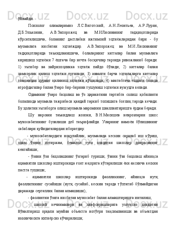 ў йнайди.
Психолог   олимларимиз   Л.С.Виготский,   А.Н.Леонтьев,   А.Р.Лурия,
Д.Б.Эльконин,   А.В.Запорожец   ва   М.ИЛисинанинг   тад қ и қ отларида
к ў рсатилишича,   боланинг   дастлабки   ижтимоий   э ҳ тиёжларидан   бири   -   бу
муомалага   нисбатан   э ҳ тиёждир.   А.В.Запорожец   ва   М.И.Лисинанинг
тад қ и қ отларида   таъкидланишича,   болаларнинг   катталар   билан   муомалага
киришиш э ҳ тиёжи 7 ёшгача  бир нечта бос қ ичлар тарзида ривожланиб боради:
1)   эътибор   ва   хайрихо ҳ ликка   э ҳ тиёж   пайдо   бўлади;   2)   катталар   билан
ҳамкорлик   қилиш   э ҳ тиёжи   ту ғ илади;   3)   аввалги   барча   э ҳ тиёжларга   катталар
томонидан   ҳ урмат   қ илиниш   э ҳ тиёжи   қў шилади;   4)   мактабгача   ёшдаги   болада
атрофдагилар билан ўзаро бир-бирини тушуниш э ҳ тиёжи вужудга келади.
Одамнинг   ўзаро   баҳолаш   ва   ўз   ҳаракатини   тартибга   солиш   қ обилияти
болаликда   муомала   тажрибаси   қ андай   таркиб   топишига   бо ғ ли қ   тарзда   кечади.
Бу ҳолатни эътиборга олиш муомала маромини шакллантиришга ёрдам беради.
Шу   нарсани   таъкидлаш   жоизки,   В.Н.Мясишев   неврозларни   шахс
муносабатининг   б у зилиши   деб   таърифлайди.   Уларнинг   намоён   бўлишининг
сабаблари қуйидагилардан иборатдир:
-   муносабатлардаги   но қ улайлик,   муомалада   кескин   саралаб   иш   к ў риш,
одам   ўзини   хотиржам,   бемалол   тута   оладиган   шахслар   доирасининг
кенгайиши;
-   ўзини   ўзи   баҳолашнинг   ўзгариб   туриши;   ўзини   ўзи   баҳолаш   айни қ са
аҳамиятли шахслар иштирокида   ғ оят ю қ орига к ў тарилиши ёки аксинча кескин
п астга тушиши;
-   аҳамиятли   шахслар   иштирокида   фаолликнинг,   айни қ са   нутқ
фаоллигининг   сусайиши   (нутқ   сусайиб,   кескин   тарзда   т ў хтатиб   б ў лмайдиган
даражада сергаплик билан алмашиши);
 -  фаолиятни ўзига нисбатан муносабат билан алмаштиришга интилиш;
-   шахсий   кечинмалари   ва   хавфсирашларига   у злуксиз   ди ққ атни
й ў налтириш   орқали   муайян   объектга   нотўғри   та қ симланиши   ва   объектдан
иккинчисига ихтиёрсиз к ў чирилиши; 