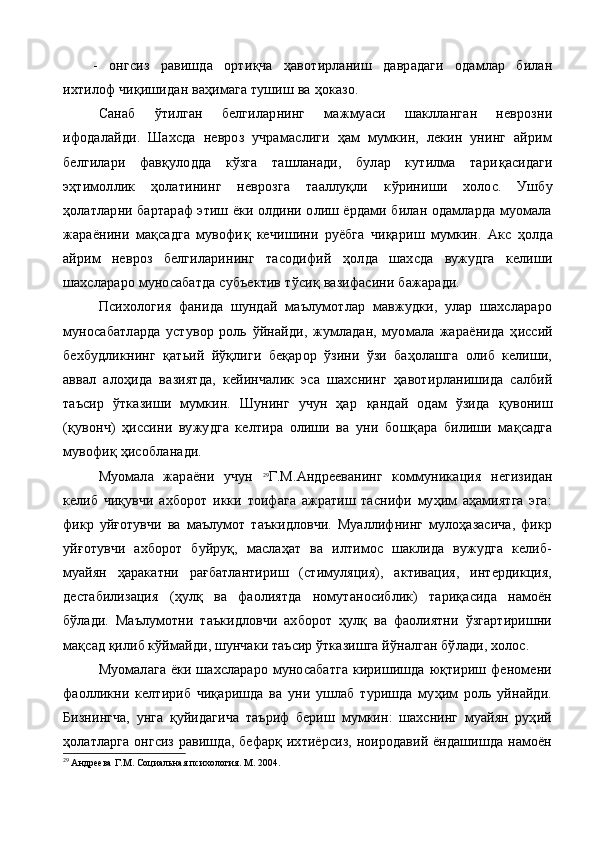 -   онгсиз   равишда   орти қ ча   ҳ авотирланиш   даврадаги   одамлар   билан
ихтилоф чи қ ишидан ва ҳ имага тушиш ва  ҳ оказо.
Санаб   ў тилган   белгиларнинг   мажмуаси   шаклланган   неврозни
ифодалайди.   Шахсда   невроз   учрамаслиги   ҳам   мумкин,   лекин   унинг   айрим
белгилари   фавқулодда   кўзга   ташланади,   булар   кутилма   тари қ асидаги
э ҳ тимоллик   ҳолатининг   неврозга   тааллуқли   к ў риниши   холос.   Ушбу
ҳолатларни бартараф этиш ёки олдини олиш ёрдами билан одамларда муомала
жараёнини   мақсадга   мувофи қ   кечишини   руёбга   чиқариш   мумкин.   Акс   ҳ олда
айрим   невроз   белгиларининг   тасодифий   ҳ олда   шахсда   вужудга   келиши
шахслараро муносабатда субъектив т ў си қ  вазифасини бажаради.
Психология   фанида   шундай   маълумотлар   мавжудки,   улар   шахслараро
муносабатларда   устувор   роль   ў йнайди,   жумладан,   муомала   жараёнида   ҳ иссий
бехбудликнинг   қ атьий   й ўқ лиги   беқарор   ўзини   ўзи   баҳолашга   олиб   келиши,
аввал   ало ҳ ида   вазиятда,   кейинчалик   эса   шахснинг   ҳ авот и рланишида   салбий
таъсир   ўтказиши   мумкин.   Шунинг   учун   ҳар   қ андай   одам   ўзида   қ увониш
( қ увонч)   ҳ иссини   вужудга   келтира   олиши   ва   уни   бо шқ ара   билиши   мақсадга
мувофи қ ҳисобланади.
Муомала   жараёни   учун   29
Г.М.Андрееванинг   коммуникация   негизидан
келиб   чиқувчи   ахборот   икки   тоифага   ажратиш   таснифи   муҳим   аҳамиятга   эга:
фикр   уйғотувчи   ва   маълумот   таъкидловчи.   Муаллифнинг   мулоҳазасича,   фикр
уйғотувчи   ахборот   буйруқ,   маслаҳат   ва   илтимос   шаклида   вужудга   келиб-
муайян   ҳаракатни   рағбатлантириш   (стимуляция),   активация,   интердикция,
деста билизация   (ҳулқ   ва   фаолиятда   номутаносиблик)   тариқасида   намоён
бўлади.   Маълумотни   таъкидловчи   ахборот   ҳулқ   ва   фаолиятни   ўзгартиришни
мақсад қилиб кўймайди, шунчаки таъсир ўтказишга йўналган бўлади, холос.
Муомалага   ёки  шахслараро  муносабатга  киришишда   юқтириш  феномени
фаолликни   келтириб   чиқаришда   ва   уни   ушлаб   туришда   муҳим   роль   уйнайди.
Бизнингча,   унга   қуйидагича   таъриф   бериш   мумкин:   шахснинг   муайян   руҳий
ҳолатларга онгсиз равишда, бефарқ ихтиёрсиз, ноиродавий ёндашишда намоён
29
 Андреева Г.М. Социальная психология. М. 2004. 