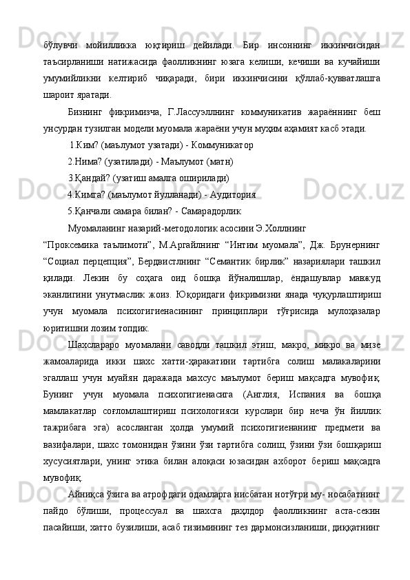 бўлувчи   мойилликка   юқтириш   дейилади.   Бир   инсоннинг   иккинчисидан
таъсирланиши   натижасида   фаолликнинг   юзага   келиши,   кечиши   ва   кучайиши
умумийликни   келтириб   чиқаради,   бири   иккинчисини   қўллаб-қувватлашга
шароит яратади.
Бизнинг   фикримизча,   Г.Лассуэллнинг   коммуникатив   жараённинг   беш
унсурдан тузилган модели муомала жараёни учун муҳим аҳамият касб этади.
 1. Ким? (ма ъ лумот  у затади) - Коммуникатор
2. Нима? ( у затилади) - Маълумот (матн)
3.Қ андай? ( у затиш амалга оширилади)
4. Кимга? (маълумот йулланади) - Аудитория
5.Қ анчали самара билан? - Самарадорлик
Муомаланинг назарий-методологик асосини Э.Холлнинг
“Проксемика   таълимоти”,   М.Аргайлнинг   “Интим   муомала”,   Дж.   Брунернинг
“Социал   перцепция”,   Бердвистлнинг   “Семантик   бирлик”   назариялари   ташкил
қ илади.   Лекин   бу   соҳага   оид   бош қ а   й ў налишлар,   ёндашувлар   мавжуд
эканлигини   унутмаслик   жоиз.   Ю қ оридаги   фикримизни   янада   чу қ урлаштириш
учун   муомала   психогигиенасининг   принциплари   тўғрисида   мулоҳазалар
юритишни лозим топдик.
Шахслараро   муомалани   саводли   ташкил   этиш,   макро,   микро   ва   мизе
жамоаларида   икки   шахс   хатти-ҳаракатини   тартибга   солиш   малакаларини
эгаллаш   учун   муайян   даражада   махсус   маълумот   бериш   мақсадга   мувофи қ .
Бунинг   учун   муомала   психогигиенасига   (Англия,   Испания   ва   бош қ а
мамлакатлар   со ғ ломлаштириш   психологияси   курслари   бир   неча   ў н   йиллик
тажрибага   эга)   асос ланган   ҳолда   умумий   психогигиенанинг   предмети   ва
вазифалари,   шахс   томонидан   ўзини   ўзи   тартибга   солиш,   ўзини   ўзи   бош қ ариш
хусусиятлари,   унинг   этика   билан   алоқаси   юзасидан   ахборот   бе риш   мақсадга
мувофиқ.
Айниқса ўзига ва атрофдаги одамларга нисбатан нотўғри му- носабатнинг
пайдо   бўлиши,   процессуал   ва   шахсга   даҳлдор   фаолликнинг   аста-секин
пасайиши, хатто бузилиши, асаб тизимининг тез дармонсизланиши, диққатнинг 