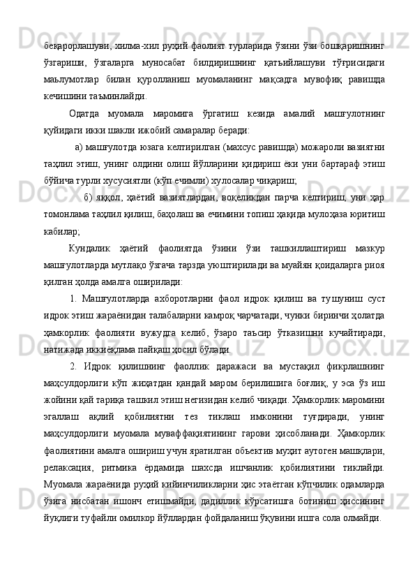 беқарорлашуви, хилма-хил руҳий фаолият турларида ўзини ўзи бошқаришнинг
ўзгариши,   ўзгаларга   муносабат   билдиришнинг   қатъийлашуви   тўғрисидаги
маьлумотлар   билан   қуролланиш   муомаланинг   мақсадга   мувофиқ   равишда
кечишини таъминлайди.
  Одатда   муомала   маромига   ўргатиш   кезида   ама лий   машғулотнинг
қуйидаги икки шакли ижобий самаралар беради:
                   а) машғулотда юзага келтирилган (махсус равишда) можароли вазиятни
таҳлил   этиш,   унинг   олдини   олиш   йўлларини   қидириш   ёки   уни   бартараф   этиш
бўйича турли хусусиятли (кўп ечимли) хулосалар чиқариш;
                    б)   яққол,   ҳаётий   вазиятлардан,   воқеликдан   парча   келтириш,   уни   ҳар
томонлама таҳлил қилиш, баҳолаш ва ечимини топиш ҳақида мулоҳаза юритиш
кабилар;
Кундалик   ҳаётий   фаолиятда   ўзини   ўзи   ташкиллаштириш   мазкур
машғулотларда мутлақо ўзгача тарзда уюштирилади ва муайян қоидаларга риоя
қилган ҳолда амалга оширилади:
1.   Машғулотларда   ахборотларни   фаол   идрок   қилиш   ва   ту шуниш   суст
идрок этиш жараёнидан талабаларни камроқ чарчатади, чунки биринчи ҳолатда
ҳамкорлик   фаолияти   вужудга   ке либ,   ўзаро   таъсир   ўтказишни   кучайтиради,
натижада иккиёқлама пайқаш ҳосил бўлади.
2.   Идрок   қилишнинг   фаоллик   даражаси   ва   мустақил   фикрлашнинг
маҳсулдорлиги   кўп   жиҳатдан   қандай   маром   берилишига   боғлиқ,   у   эса   ўз   иш
жойини қай тариқа ташкил этиш негизидан келиб чиқади. Ҳамкорлик маромини
эгаллаш   ақлий   қобилиятни   тез   тиклаш   имконини   туғдиради,   унинг
маҳсулдорлиги   муомала   муваффақиятининг   гарови   ҳисобланади.   Ҳамкорлик
фаолиятини амалга ошириш учун яратилган объектив муҳит аутоген машқлари,
релаксация,   ритмика   ёрдамида   шахсда   ишчанлик   қобилиятини   тиклайди.
Муомала жараёнида руҳий кийинчиликларни ҳис этаётган кўпчилик одамларда
ўзига   нисбатан   ишонч   етишмайди,   дадиллик   кўрсатишга   ботиниш   ҳиссининг
йуқлиги туфайли омилкор йўллардан фойдаланиш ўқувини ишга сола олмайди. 