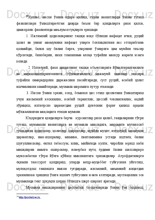 30
Хуллас,   инсон   ўзини   идора   қилиш,   турли   вазиятларда   ўзини   тутиш
фазилатлари   ўзлаштираётган   даврда   баъзи   бир   қоидаларга   риоя   қилса,
ҳамкорлик фаолиятида маълум ютуқларга эришади.
1.   Ижтимоий   ҳодисаларнинг   ташқи   воқе   бўлиши   нафақат   ички,   руҳий
ҳолат   ва   унинг   мазмунини   нафақат   уларга   боғлиқлигини   акс   эттирибгина
қолмайди,   балки   шу   билан   бирга,   улар нинг   ўзларига   ҳам   муайян   таъсир
кўрсатади,   бинобарин,   икки   томонлама   алоқа   туфайли   мазкур   жараён   юзага
келади.
2.   Ихтиёрий,   фаол   диққатнинг   ташқи   объектларига   йўналтирилганлиги
ва   марказлаштирилганлиги   (тўпланганлиги)   мажмуий   омиллар   таъсири
туфайли   самарадорлик   даражасини   пасайтиради,   суст   руҳий,   асабий   ҳолат
ишчанликни камайтиради, муомала маромига путур етказади.
3.   Инсон   ўзини   эркин,   озод,   бемалол   ҳис   этиш   ҳислатини   ўзлаштириш
учун   жисмоний   кескинлик,   асабий   таранглик,   ҳиссий   чекланганлик,   ақлий
зўриқиш,   ихтиёрсиз   ҳаракатдан   руҳий   дунёсини   фориғ   қилиш   орқали
мўлжалланган мақсадига етиши мумкин.
Юқоридаги қоидаларга барча   курсантлар риоя қилиб, гавдаларини тўғри
тутиш,   муаммоли   вазиятларга   ва   муомала   мақсадига,   маромига   мутаносиб
тушадиган ҳодисалар, ҳолатлар, шароитлар, муайян муҳит, ихтиёрий, мазмунли
ҳаракатлар,   имо-ишоралар,   мимика,   пантомимика   устида   иштиёқ   билан
шуғуллансалар,   енгил   табассум,   илиқ,   мийиғида   кулги,   чиройли   юриш   каби
машқларни   амалга   оширсалар,   новербал   нутқ   ёрдами   билан   шахслараро
муносабатни   тўғри   йўлга   қўйиш   имкониятига   эришадилар.   Атрофдагиларга
ёқимли   таассурот   қолдириш,   уларда   меҳр-муҳаббат   туйғусини   уйғотиш,
мулоқотдош   танлашга   имкон   туғдиради,   жисмоний,   маънавий   жиҳатдан
эркинликка эришиш ўзига ишонч туйғусини юзага келтиради, мустақиллик эса
муо малада тенг ҳуқуқли шерик бўлишга шарт-шароит яратади.
Муомала   машқларининг   дастлабки   босқичларида   ўзини   ўзи   баҳолаш,
30
  http://psychol.ras.ru        