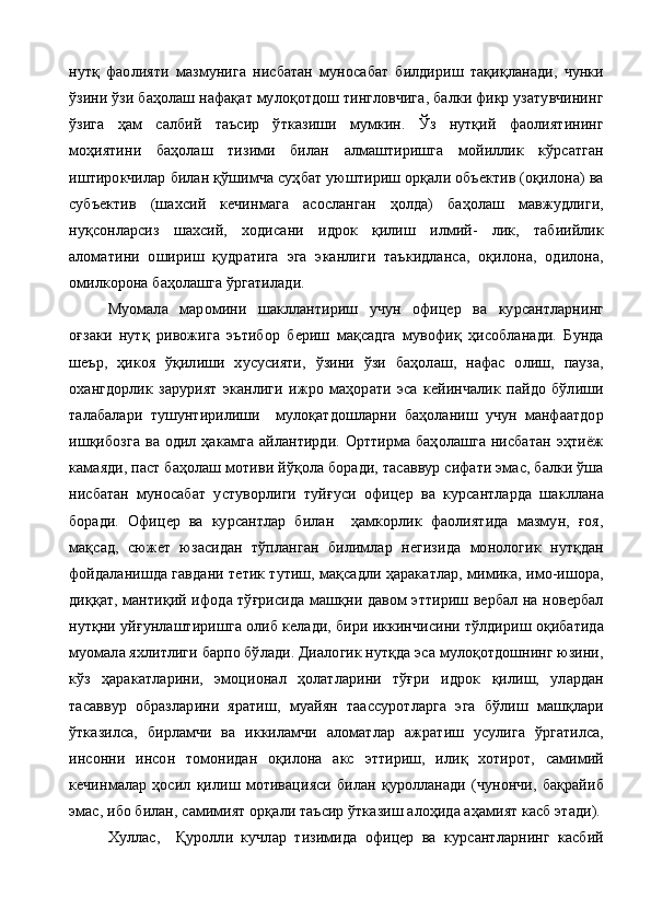 нутқ   фаолияти   мазмунига   нисбатан   муносабат   билдириш   тақиқланади,   чунки
ўзини ўзи баҳолаш нафақат мулоқотдош тингловчига, балки фикр узатувчининг
ўзига   ҳам   салбий   таъсир   ўтказиши   мумкин.   Ўз   нутқий   фаолиятининг
моҳиятини   баҳолаш   тизими   билан   алмаштиришга   мойиллик   кўрсатган
иштирокчилар билан қўшимча суҳбат уюштириш орқали объектив (оқилона) ва
субъектив   (шахсий   кечинмага   асосланган   ҳолда)   баҳолаш   мавжудлиги,
нуқсонларсиз   шахсий,   ходисани   идрок   қилиш   илмий-   лик,   табиийлик
аломатини   ошириш   қудратига   эга   эканлиги   таъкидланса,   оқилона,   одилона,
омилкорона баҳолашга ўргатилади.
Муомала   маромини   шакллантириш   учун   офицер   ва   курсантларнинг
оғзаки   нутқ   ривожига   эътибор   бериш   мақсадга   мувофиқ   ҳисобланади.   Бунда
шеър,   ҳикоя   ўқилиши   хусусияти,   ўзини   ўзи   баҳолаш,   нафас   олиш,   пауза,
охангдорлик   зарурият   эканлиги   ижро   маҳорати   эса   кейинчалик   пайдо   бўлиши
талабалари   тушунтирилиши     мулоқатдошларни   баҳоланиш   учун   манфаатдор
ишқибозга  ва одил ҳакамга айлантирди.  Орттирма баҳолашга  нисбатан  эҳтиёж
камаяди, паст баҳолаш мотиви йўқола боради, тасаввур сифати эмас, балки ўша
нисбатан   муносабат   устуворлиги   туйғуси   офицер   ва   курсантларда   шакллана
боради.   Офицер   ва   курсантлар   билан     ҳамкорлик   фаолиятида   мазмун,   ғоя,
мақсад,   сюжет   юзасидан   тўпланган   билимлар   негизида   монологик   нутқдан
фойдаланишда гавдани тетик тутиш, мақсадли ҳаракатлар, мимика, имо-ишора,
диққат, мантиқий ифода тўғрисида машқни давом эттириш вербал на новербал
нутқни уйғунлаштиришга олиб келади, бири иккинчисини тўлдириш оқибатида
муомала яхлитлиги барпо бўлади. Диалогик нутқда эса мулоқотдошнинг юзини,
кўз   ҳаракатларини,   эмоционал   ҳолатларини   тўғри   идрок   қилиш,   улардан
тасаввур   образларини   яратиш,   муайян   таассуротларга   эга   бўлиш   машқлари
ўтказилса,   бирламчи   ва   иккиламчи   аломатлар   ажратиш   усулига   ўргатилса,
инсонни   инсон   томонидан   оқилона   акс   эттириш,   илиқ   хотирот,   самимий
кечинмалар   ҳосил   қилиш   мотивацияси   билан   қуролланади   (чунончи,   бақрайиб
эмас, ибо билан, самимият орқали таъсир ўтказиш алоҳида аҳамият касб этади).
Хуллас,     Қуролли   кучлар   тизимида   офицер   ва   курсантларнинг   касбий 