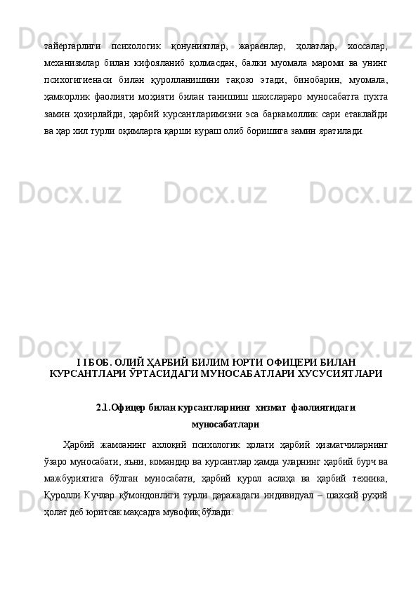тайёргарлиги   психологик   қонуниятлар,   жараёнлар,   ҳолатлар,   хоссалар,
механизмлар   билан   кифояланиб   қолмасдан,   балки   муомала   мароми   ва   унинг
психогигиенаси   би лан   қуролланишини   тақозо   этади,   бинобарин,   муомала,
ҳамкорлик   фаолияти   моҳияти   билан   танишиш   шахслараро   муносабатга   пухта
замин   ҳозирлайди,   ҳарбий   курсантларимизни   эса   баркамоллик   сари   етаклайди
ва ҳар хил турли оқимларга қарши кураш олиб боришига замин яратилади.
I   I БОБ.  ОЛИЙ ҲАРБИЙ БИЛИМ ЮРТИ ОФИЦЕРИ БИЛАН
КУРСАНТЛАРИ ЎРТАСИДАГИ МУНОСАБАТЛАРИ ХУСУСИЯТЛАРИ
2.1.Офицер билан курсантларнинг  хизмат  фаолиятидаги
муносабатлари
Ҳарбий   жамоанинг   ахлоқий   психологик   ҳолати   ҳарбий   ҳизматчиларнинг
ўзаро муносабати, яъни, командир ва курсантлар ҳамда уларнинг ҳарбий бурч ва
мажбуриятига   бўлган   муносабати,   ҳарбий   қурол   аслаҳа   ва   ҳарбий   техника,
Қуролли   Кучлар   қўмондонлиги   турли   даражадаги   индивидуал   –   шахсий   руҳий
ҳолат деб юритсак мақсадга мувофиқ бўлади.                 