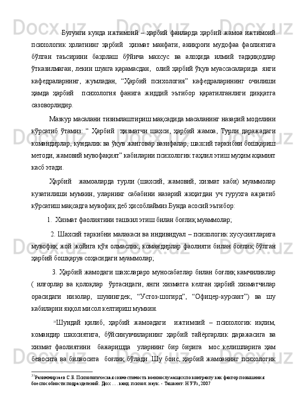                         Бугунги   кунда  ижтимоий  –  ҳарбий   фанларда   ҳарбий  жамоа  ижтимоий
психологик   ҳолатнинг   ҳарбий     ҳизмат   манфати,   аниқроғи   мудофаа   фаолиятига
бўлган   таъсирини   баҳолаш   бўйича   махсус   ва   алоҳида   илмий   тадқиқодлар
ўтказилмаган, лекин шунга қарамасдан,   олий ҳарбий ўқув муассасаларида   янги
кафедраларнинг,   жумладан,   “Ҳарбий   психология”   кафедраларининг   очилиши
ҳамда   ҳарбий     психология   фанига   жиддий   эътибор   қаратилганлиги   диққатга
сазоворлидир.
Мазкур масалани тизимлаштириш мақсадида масаланинг назарий моделини
кўрсатиб   ўтамиз:   “   Ҳарбий     ҳизматчи   шахси,   ҳарбий   жамоа,   Турли   даражадаги
командирлар, кундалик ва ўқув жанговар вазифалар, шахсий таркибни бошқариш
методи, жамовий мувофақият” кабиларни психологик таҳлил этиш муҳим аҳамият
касб этади.
Ҳарбий     жамоаларда   турли   (шахсий,   жамовий,   хизмат   каби)   муаммолар
кузатилиши   мумкин,   уларнинг   сабабини   назарий   жиҳатдан   уч   гурухга   ажратиб
кўрсатиш мақсадга мувофиқ деб ҳисоблаймиз.Бунда асосий эътибор:
         1.  Хизмат фаолиятини ташкил этиш билан боғлиқ муаммолар;
              2. Шахсий таркибни малакаси ва индивидуал – психологик хусусиятларига
мувофиқ жой жойига қўя олмаслик, командирлар фаолияти билан боғлиқ бўлган
ҳарбий бошқарув соҳасидаги муаммолар;
                 3. Ҳарбий жамодаги шахслараро муносабатлар билан боғлиқ камчиликлар
(   илғорлар   ва   қолоқлар     ўртасидаги,   янги   хизматга   келган   ҳарбий   хизматчилар
орасидаги   низолар,   шунингдек,   “Устоз-шогирд”,   “Офицер-курсант”)   ва   шу
кабиларни яққол мисол келтириш мумкин.
  31
Шундай   қилиб,   ҳарбий   жамоадаги     ижтимоий   –   психологик   иқлим,
командир   шахсиятига,   бўйсинувчиларнинг   ҳарбий   тайёргарлик   даражасига   ва
хизмат   фаолиятини     бажаришда     уларнинг   бир   бирига     мос   келишларига   ҳам
бевосита   ва   билвосита     боғлиқ   бўлади.   Шу   боис,   ҳарбий   жамоанинг   психологик
31
Рахиммирзаев С.Б. Психологическая совместимость военнослужащих по контракту как фактор повышения 
боеспособности подразделений. Дисс…. канд. психол. наук. - Ташкент: НУУз, 2007
  