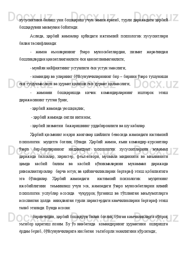 хусусиятини билиш уни бошқариш учун замин яратиб, турли даражадаги ҳарбий
бошқарувни мазмунан бойитади.
Аслида,   ҳарбий   жамоалар   қуйидаги   ижтимоий   психологик   хусусиятлари
билан таснифланади:
-   жамоа   аъзоларининг   ўзаро   муносабатлардан,   хизмат   жараёнидан
бошлиқлардан қаноатланганлиги ёки қаноатланмаганлиги;
- муайян кайфиятнинг устунлиги ёки устун эмаслиги;
- командир ва уларнинг бўйсунувчиларининг бир – бирини ўзаро тушуниши
ёки тушунмаслиги ва ҳурмат қилиши ёки ҳурмат қилмаслиги;
-   жамоани   бошқаришда   кичик   командирларнинг   иштирок   этиш
даражасининг тутган ўрни;
- ҳарбий жамоада уюшқоқлик;
 - ҳарбий жамоада онгли интизом;
- ҳарбий хизматни  бажаришнинг уддабиронлиги ва шу кабилар.
Ҳарбий қисмнинг юқори жанговар шайлиги бевосида жамоадаги ижтимоий
психологик     муҳитга   боғлиқ   бўлади.   Ҳарбий   жамоа,   яъни   командир-курсантлар
ўзаро   бир-бирларининг   индивидуал   психологик   хусусиятларини   мукамал
даражада   билсалар,   характер,   феъл-атвори,   муомала   маданияти   ва   маънавияти
ҳамда   касбий   билим   ва   касбий   кўникмаларини   мукаммал   даражада
ривожлантирсалар   барча ютуқ ва қийинчиликларни бартараф  этиш қобилиятига
эга   бўладилар.   Ҳарбий   жамоадаги     ижтимоий   психологик     муҳитнинг
ижобийлигини     таъминлаш   учун   эса,   жамоадаги   ўзаро   муносабатларни   илмий
психологик   услублар   асосида     чуқурроқ   ўрганиш   ва   тўпланган   маълумотларга
асосланган ҳолда   аниқланган турли характердаги камчиликларни бартараф этиш
талаб этилади. Бунда асосан:
- биринчидан, ҳарбий бошқарув билан боғлиқ бўлган камчиликларга кўпроқ
эътибор   қаратиш   лозим.   Бу   ўз   навбатида     командирнинг   ҳурматини     оширишга
ёрдам бериб, бўйсунувчиларига нисбатан  эътиборли эканлигини кўрсатади; 