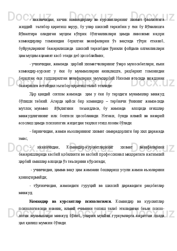 -   иккинчидан,   кичик   командирлар   ва   курсантларнинг   хизмат   фаолиятига
жиддий     эътибор   қаратиш   зарур,   бу   улар   шахсий   таркибни   у   ёки   бу   йўналишга
йўналтира   оладиган   муҳим   кўприк   бўлганликлари   ҳамда   лавозими   юқори
командирлар   томонидан   берилган   вазифаларни   ўз   вақтида   тўғри   етказиб,
буйруқларнинг бажарилишида   шахсий таркибдан ўринли фойдала олганликлари
ҳам муҳим аҳамият касб этади деб ҳисоблаймиз;
- учинчидан, жамоада   ҳарбий хизматчиларнинг ўзаро муносабатлари, яъни
командир-курсант   у   ёки   бу   муаммоларни   аниқлашга,   раҳбарият   томонидан
берилган   ёки   топширилган   вазифаларни   умумҳарбий   Низоми   асосида   виждонан
бажаришга астойдил эътибор қаратиш талаб этилади.
Ҳар   қандай   соғлом   жамоада     ҳам   у   ёки   бу   тарздаги   муаммолар   мавжуд
бўлиши   табиий.   Агарда   қайси   бир   командир   –   тарбиячи   ўзининг   жамоасида
мутлоқ   муаммо     йўқлигини     таъкидласа,   бу   жамоада     алоҳида   оғишлар
мавжудлигининг   илк   белгиси   ҳисобланади.   Негаки,   бунда   илмий   ва   назарий
асослаш ҳамда психологик жиҳатдан таҳлил этиш лозим бўлади.
- биринчидан, жамоа аъзоларининг хизмат самарадорлиги бир хил даражада
эмас;
-   иккинчидан,   Командир-курсантларнинг   хизмат   вазифаларини
бажаришларида касбий қобилияти ва касбий профессионал маҳоратига ижтимоий
ҳарбий омиллар алоҳида ўз таъсирини кўрсатади;
  - учинчидан, ҳамма вақт ҳам жамоани бошқариш усули жамоа аъзоларини
қониқтирмайди;
-   тўртинчидан,   жамоадаги   гуруҳий   ва   шахсий   даражадаги   рақобатлар
мавжуд.
   Командир   ва   курсантлар   психологияси .   Командир   ва   курсантлар
психологиясида   ноаниқ,   илмий   ечимини   топиш   талаб   этиладиган   баъзи   психо -
логик   муаммолари   мавжуд   бўлиб,   уларни   муайян   туркумларга   ажратган   ҳолда
ҳал қилиш мумкин бўлади.   