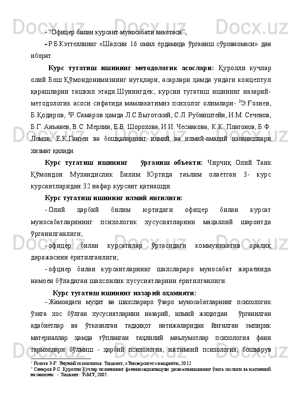  “Офицер билан курсант муносабати анкетаси” ,  
 Р.Б.Кэттеллнинг   «Шахсни   16   омил   ёрдамида   ўрганиш   сўровномаси»   дан
иборат.
Курс   тугатиш   ишининг   методологик   асослари:   Қуролли   кучлар
олий   Бош   Қўмондонимизнинг   нутқлари,   асарлари   ҳамда   ундаги   концептул
қарашларни   ташкил   этади.Шунингдек,   курсни   тугатиш   ишининг   назарий-
методологик   асоси   сифатида   мамлакатимиз   психолог   олимлари-   2
Э.Ғозиев,
Б.Қодиров,  3
Р.Самаров ҳамда  Л.С.Выготский, С.Л. Рубинштейн, И.М. Сеченов,
Б.Г. Анъанев, В.С. Мерлин, Е.В. Шорохова, И.И. Чеснакова,  К.К. Платонов, Б.Ф.
Ломов,   Е.К.Ганзен   ва   бошқаларнинг   илмий   ва   илмий-амалий   изланишлари
хизмат қилади.
Курс   тугатиш   ишининг       ўрганиш   объекти:   Чирчиқ   Олий   Танк
Қўмондон   Мухандислик   Билим   Юртида   таълим   олаётган   3-   курс
курсантларидан 32 нафар курсант қатнашди.
Курс тугатиш   ишининг илмий янгилиги:
 Олий   ҳарбий   билим   юртидаги   офицер   билан   курсат
муносабатларининг   психологик   хусусиятларини   маҳаллий   шароитда
ўрганилганлиги;
 офицер   билан   курсатнлар   ўртасидаги   коммуникатив   оралиқ
даражасини ёритилганлиги;
 офциер   билан   курсантларнинг   шахслараро   муносабат   жараёнида
намоён бўладиган шахслилик хусусиятларини ёритилганлиги.
     Курс тугатиш ишининг назарий аҳамияти: 
 Жамоадаги   муҳит   ва   шахслараро   ўзаро   муносабатларнинг   психологик
ўзига   хос   бўлган   хусусиятларини   назарий,   илмий   жиҳатдан     ўрганилган
адабиётлар   ва   ўтказилган   тадқиқот   натижаларидан   йиғилган   эмпирик
материаллар   ҳамда   тўпланган   таҳлилий   маълумотлар   психология   фани
тармоқлари   бўлмиш   -   ҳарбий   психология,   ижтимоий   психология,   бошқарув
2
  Ғозиев Э.Ғ. Умумий психология. Тошкент, «Университет» нашриёти, 20 12 
3
  Самаров Р.С. Қуролли Кучлар тизимининг феминизациялашуви: ривожланишининг ўзига хослиги ва ижтимоий
механизми   - Тошкент: ЎзМУ, 2005.    