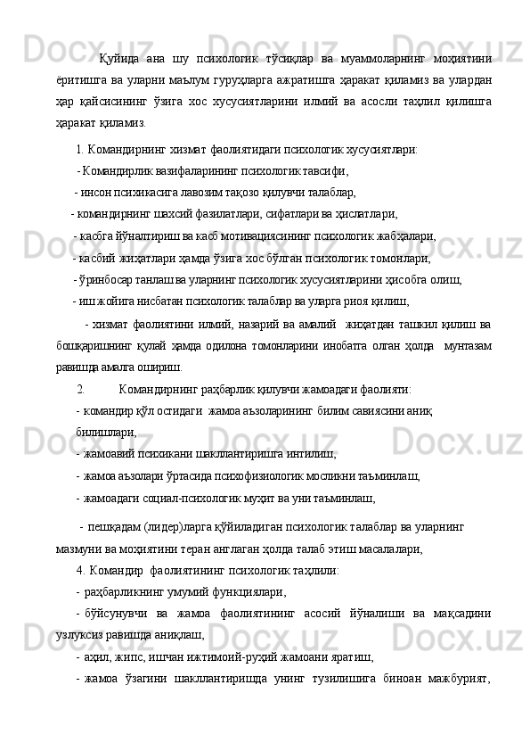       Қуйида   ана   шу   психологик   тўсиқлар   ва   муаммоларнинг   моҳиятини
ёритишга   ва   уларни   маълум   гуруҳларга   ажратишга   ҳаракат   қиламиз   ва   улардан
ҳар   қайсисининг   ўзига   хос   хусусиятларини   илмий   ва   асосли   таҳлил   қилишга
ҳаракат қиламиз.
1. Командирнинг хизмат  фаолияти даги  психологик хусусиятлари:
       - Командирлик вазифа ларининг психологик тавсифи,
      -  инсон психикасига лавозим та қ озо  қ илувчи талаблар,
     - командирнинг  шахсий фазилатлари, сифатлари ва  ҳислат лари,
      -  касбга й ў налтириш ва касб мотивациясининг психологик  жабҳалари,          
     - касбий  жи ҳ атлари  ҳ амда  ўзига хос бўлган психологик  томонлари,
      - ў ринбосар танлаш ва уларнинг психологик хусусиятлари ни  ҳ исобга олиш,
     -  иш жойига нисбатан психологик талаблар ва уларга риоя  қ илиш,
            -  хизмат  фаолиятини  илмий,  назарий  ва амалий    жиҳатдан  ташкил қилиш ва
бошқаришнинг   қулай   ҳамда   одилона   томонларини   инобатга   олган   ҳолда     мунтазам
равишда амалга ошириш.  
2.   Командирнинг р аҳбарлик қилувчи жамоадаги фаолияти:
- командир қўл остидаги   жамоа аъзоларини нг   билим савиясини аниқ 
билишлари ,
- жамоавий психикани шакллантиришга интилиш,
- жамоа аъзолари  ў ртасида психофизиологик мосликни таъ минлаш,
- жамоадаги социал-психологик муҳит ва уни таъминлаш,
 - пешқадам (лидер)ларга қўйиладиган психологик талаблар ва уларнинг 
мазмуни ва моҳиятини теран англаган ҳолда талаб этиш масалалари,
4.  Командир   фаолиятининг психологик та ҳ лили:
- раҳбарликнинг умумий функциялари,
- бўйсунувчи   ва   жамоа   фаолиятининг   асосий   й ў налиши   ва   ма қ садини
узлуксиз равишда ани қ лаш,
- а ҳ ил, жипс, ишчан ижтимоий-руҳий жамоани яратиш,
- жамоа   ў загини   шакллантиришда   унинг   тузилишига   биноан   мажбурият, 