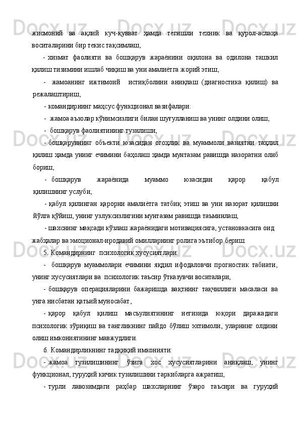жисмоний   ва   а қ лий   куч- қ увват   ҳ амда   тегишли   техник   ва   қурол-аслаҳа
воситалар и ни бир текис та қ симлаш,
- хизмат   фаолияти   ва   бошқарув   жараёнини   о қ илона   ва   одилона   ташкил
қилиш тизимини ишлаб чи қ иш ва уни амалиётга жорий этиш,
- жамоанинг   ижтимоий     исти қ болини   ани қ лаш   (диагностика   қилиш)   ва
режалаштириш,
- командир нинг ма ҳ сус функци онал  вазифалари:
-  жамоа аъзо лар к ў нимсизлиги билан шу ғ улланиш ва унинг олдини олиш,
-   бошқарув фаолиятининг тузилиши,
- бо шқ арувнинг   объект и   юзасидан   ого ҳ лик   ва   муаммоли   вазиятни   таҳлил
қилиш   ҳ амда унинг ечимини баҳолаш   ҳамда мунтазам равишда назоратни олиб
бориш,
- бошқарув   жараёнида   муаммо   юзасидан   қ арор   қ абул
қилишнинг услуби,
- қ абул   қ илинган   қ арорни   амалиётга   татби қ   этиш   ва   уни   на зорат   қилишни
й ў лга  қў йиш, унинг узлуксизлигини  мунтазам равишда  таъминлаш,
       - шахснинг мақсади кўзлаш жараёнидаги мотивациясига, установкасига оид 
жабҳалар ва эмоционал-иродавий омилларнинг ролига эътибор бериш.
5.  Командирнинг   психологик хусусиятлари:
-   бошқарув   муаммолари   ечимини   я қ д и л   ифодаловчи   прогностик   табиати,
унинг хусусиятлари ва   психологик  таъсир  ў т к азувчи воситалари,
- бошқарув   операцияларини   бажаришда   ва қ тнинг   та қ чиллиги   масаласи   ва
унга нисбатан қатьий муносабат,
- қ арор   қ абул   қилиш   масъулиятининг   негизида   ю қо ри   даражадаги
психологик   з ў ри қ иш   ва   тангликнинг   пайдо   б ў лиш   эхтимоли,   уларнинг   олдини
олиш имкониятининг мавжудлиги.
6.  Командирликнинг  тад қ и қ ий имконияти:
- жамоа   тузилишининг   ў зига   хос   хусусиятларини   ани қ лаш,   унинг
функционал, гуруҳий  к ичик тузилишини таркибларга ажратиш,
- турли   лавозимдаги   ра ҳ бар   шахсларнинг   ў заро   таъсири   ва   гуруҳий 