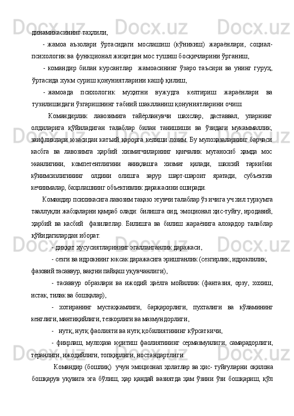 динамикасининг та ҳ лили,
- жамоа   аъзолари   ў ртасидаги   мослашиш   (к ў никиш)   жараёнлари,   социал-
психологик ва функционал жи ҳа тдан мо с  тушиш бос қ ичларини  ў рганиш,
- командир   билан   курсантлар     жамоа си нинг   ў заро   таъсири   ва   унинг   гуруҳ,
ў ртасида хукм суриш  қ онуниятларини кашф қилиш,
- жамоада   психологик   муҳитни   вужудга   келтириш   жараёнлари   ва
тузилишидаги  ў згаришнинг табиий шаклланиш  қ онуниятларини очиш.
  Командирлик   лавозимига   тайёрланувчи   шахслар,   даставвал,   улар нинг
олдиларига   қўйиладиган   талаблар   билан   танишиши   ва   ўзидаги   мукаммаллик,
заифликлари юзасидан катъий қарорга   келиши лозим. Бу мулоҳазаларнинг барчаси
касбга   ва   лавозимга   ҳарбий   хизматчил арнинг   қанчалик   мутаносиб   ҳамда   мос
эканлигини,   компе тентлигини   аниқлашга   хизмат   қилади,   шахсий   таркибни
кўнимсизлигининг   олдини   олишга   зарур   шарт-шароит   яратади,   субъектив
кечинма лар, баҳолашнинг объективлик даражасини оширади.
Командир психикасига лавозим тақазо этувчи талаблар ўз ичи га уч хил туркумга
тааллуқли жабҳаларни қамраб олади: билиш га оид, эмоционал ҳис-туйғу, иродавий,
ҳарбий   ва   касбий     фазилатлар.   Билишга   ва   билиш   жараёнига   алоқадор   талаблар
қўйидагилардан иборат:
- диққат хусусиятларининг эгалланганлик даражаси,
- сезги ва идрокнинг юксак даражасига эришганлик (сез гирлик, идроклилик, 
фазовий тасаввур, вақтни пайқаш  уқувчанлиги),
-   тасаввур   образлари   ва   ижодий   ҳаёлга   мойиллик   (фанта зия,   орзу,   хохиш,
истак, тилак ва бошқалар),
-   хотиранинг   мустаҳкамлиги,   барқарорлиги,   пухталиги   ва   кўламининг
кенглиги, мантиқийлиги, тезкорлиги ва маз мундорлиги,
-   нутқ, нутқ фаолияти ва нутқ қобилиятининг кўрсат кичи,
-   фикрлаш,   мулоҳаза   юритиш   фаолиятининг   сермазмунли ги,   самарадорлиги,
теранлиги, ижодийлиги, топқирлиги,  ностандартлиги.
         Командир (бошлиқ)   учун эмоционал ҳолатлар ва ҳис- туйғуларни   оқилона
бошқарув   уқувига   эга   бўлиш,   ҳар   қандай   вазиятда   ҳам   ўзини   ўзи   бошқариш,   қўл 