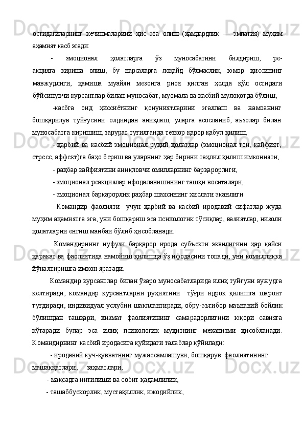 остидагиларнинг   кечинмаларини   ҳис   эта   олиш   (ҳамдардлик   —   эмпатия)   муҳим
аҳамият касб этади:
-   эмоционал   ҳолатларга   ўз   муносабатини   билдириш,   ре-
акцияга   кириша   олиш,   бу   нарсаларга   лоқайд   бўлмаслик,   юмор   ҳиссининг
мавжудлиги,   ҳамиша   муайян   мезонга   риоя   қилган   ҳолда   қўл   остидаги
бўйсинувчи курсантлар билан муносабат, муомала ва касбий мулоқотда бўлиш,
-касбга   оид   ҳиссиётнинг   қонуниятларини   эгаллаш   ва   жамоанинг
бошқарилув   туйғусини   олдиндан   аниқлаш,   уларга   асосланиб,   аъзолар   билан
муносабатга киришиш, зарурат туғилганда тезкор қарор қабул қилиш,
  -   ҳарбий   ва   касбий   эмоционал   руҳий   ҳолатлар   (эмоционал   тон,   кайфият,
стресс, аффект)га баҳо бериш ва уларнинг ҳар бирини таҳлил қилиш имконияти,
  -  раҳбар кайфиятини ани қл овчи омилларнинг бар қ арорлиги,
-  эмоционал реакциялар ифодаланишининг таш қ и воситалари,
   -  эмоционал бар қ арорлик раҳбар шахсининг   хислати   эканлиги.
        Командир   фаолияти     учун   ҳарбий   ва   касбий   иродавий   сифатлар   жуда
муҳим аҳамиятга эга, уни бошқариш эса психологик тўсиқлар, вазиятлар, низоли
ҳолатларни енгиш манбаи бўлиб ҳисобланади.
      Командирнинг   нуфузи   барқарор   ирода   субъекти   эканлигини   ҳар   қайси
ҳаракат ва фаолиятида намойиш қилишда ўз ифодасини топади, уни комилликка
йўналтиришга имкон яратади.  
    Командир курсантлар билан ўзаро муносабатларида илиқ туйғуни вужудга
келтиради,   командир   курсантларни   руҳиятини     тўғри   идрок   қилишга   шароит
туғдиради, индивидуал услубни шакллантиради, обру-эътибор маънавий бойлик
бўлишдан   ташқари,   хизмат   фаолиятининг   самарадорлигини   юқори   савияга
кўтаради   булар   эса   илиқ   психологик   муҳитнинг   механизми   ҳисобланади.
Командирнинг касбий иродасига қуйидаги талаблар қўйилади:
          - иродавий куч-қувватнинг мужассамлашуви, бошқарув  фаолиятининг     
машаққатлари,     заҳматлари, 
  - мақсадга интилиши ва собит қадамлилик,
 - ташаббускорлик, мустақиллик, ижодийлик, 