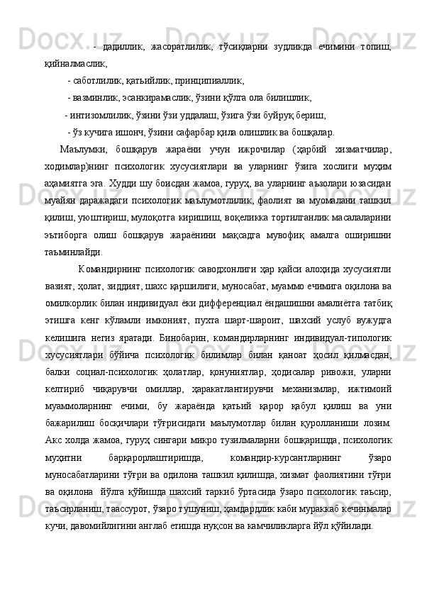                -   дадиллик,   жасоратлилик,   тўсиқларни   зудликда   ечимини   топиш,
қийналмаслик,
         -  саботлилик,  қ атьийлик, принципиаллик,
         -  вазминлик, эсанкирамаслик,  ў зини  қў лга ола билишлик,
        - интизомлилик, ўзини ўзи уддалаш, ўзига ўзи буйруқ бериш,
         - ўз кучига ишонч, ўзини сафарбар қила олишлик ва бошқалар.
Маълумки,   бошқарув   жараёни   учун   ижрочилар   ( ҳарбий   хизматчилар ,
ходимлар)нинг   психологик   хусусиятлари   ва   уларнинг   ў зига   хослиги   му ҳ им
аҳамиятга эга. Худди шу боисдан жамоа, гуруҳ, ва уларнинг аъзолари юзасидан
муайян   даражадаги   пси хологик   маълумотлилик,   фаолият   ва   муомалани   ташкил
қилиш, уюштириш, муло қо тга киришиш, во қ еликка тортилганлик масалаларини
эътиборга   олиш   бошқарув   жараёнини   ма қ садга   мувофи қ   амалга   оширишни
таъминлайди.
          Командирнинг   психологик   саводхонлиги   ҳар   қайси  алоҳида   хусусиятли
вазият, ҳолат, зиддият, шахс қаршилиги, муносабат, муаммо ечимига оқилона ва
омилкорлик билан индивидуал ёки диф ференциал ёндашишни амалиётга татбиқ
этишга   кенг   кўламли   имконият,   пухта   шарт-шароит,   шахсий   услуб   вужудга
келишига   негиз   яратади.   Бинобарин,   командирларнинг   индивидуал-типологик
хусусиятлари   бўйича   психологик   билимлар   билан   қаноат   ҳосил   қилмасдан,
балки   социал-психологик   ҳолатлар,   қонуниятлар,   ҳодисалар   ривожи,   уларни
келтириб   чиқарувчи   омиллар,   ҳаракатлантирувчи   механизмлар,   ижтимоий
муаммоларнинг   ечими,   бу   жараёнда   қатьий   қарор   қабул   қилиш   ва   уни
бажарилиш   босқичлари   тўғрисидаги   маълумотлар   билан   қуролланиши   лозим.
Акс  холда  жамоа, гуруҳ  сингари  микро тузилмаларни   бошқаришда, психологик
муҳитни   барқарорлаштиришда,   командир-курсантларнинг   ўзаро
муносабатларини   тўғри   ва   одилона   ташкил   қилишда,   хизмат   фаолиятини   тўғри
ва   оқилона     йўлга   қўйишда   шахсий   таркиб   ўртасида   ўзаро   психологик   таъсир,
таъсирланиш, таассурот, ўзаро тушуниш, ҳамдардлик каби мураккаб кечинмалар
кучи, давомийлигини англаб етишда нуқсон ва камчиликларга йўл қўйилади. 