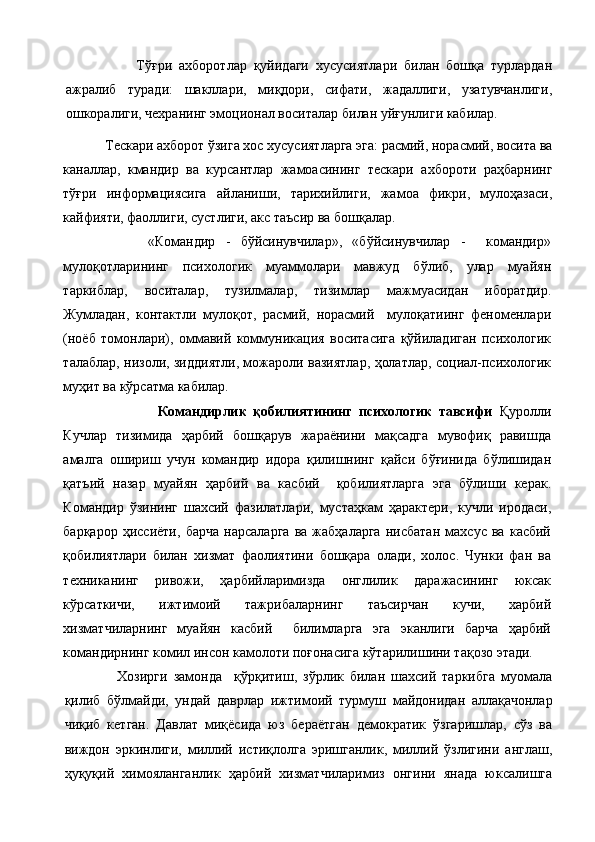               Тўғри   ахборотлар   қуйидаги   хусусиятлари   билан   бошқа   турлардан
ажралиб   туради:   шакллари,   миқдори,   сифати,   жадаллиги,   узатувчанлиги,
ошкоралиги, чехранинг эмоционал воситалар би лан уйғунлиги кабилар.
            Тескари ахборот ўзига хос хусусиятларга эга: расмий, норасмий, восита ва
каналлар,   кмандир   ва   курсантлар   жамоасининг   тескари   ахбороти   раҳбарнинг
тўғри   информациясига   айланиши,   тарихийлиги,   жамоа   фикри,   мулоҳазаси,
кайфияти, фаоллиги, сустлиги, акс таъсир ва бошқалар.
            «Командир   -   бўйсинувчилар»,   «бўйсинувчилар   -     командир»
мулоқотларининг   психологик   муаммолари   мавжуд   бўлиб,   улар   муайян
таркиблар,   воситалар,   тузилмалар,   тизимлар   мажмуасидан   иборатдир.
Жумладан,   контактли   мулоқот,   расмий,   норасмий     мулоқатиинг   феноменлари
(ноёб   томонлари),   оммавий   коммуникация   воситасига   қўйиладиган   психологик
талаблар, низоли, зиддиятли, можароли вазиятлар, ҳолатлар, социал-психологик
муҳит ва кўрсатма кабилар.
                      Командирлик   қобилиятининг   психологик   тавсифи   Қуролли
Кучлар   тизимида   ҳарбий   бошқарув   жараёнини   мақсадга   мувофиқ   равишда
амалга   ошириш   учун   командир   идора   қилишнинг   қайси   бўғинида   бўлишидан
қатъий   назар   муайян   ҳарбий   ва   касбий     қобилиятларга   эга   бўлиши   керак.
Командир   ўзининг   шахсий   фазилатлари,   мустаҳкам   ҳарактери,   кучли   иродаси,
барқарор   ҳиссиёти,   барча   нарсаларга   ва   жабҳаларга   нисбатан   махсус   ва   касбий
қобилиятлари   билан   хизмат   фаолиятини   бошқара   олади,   холос.   Чунки   фан   ва
техниканинг   ривожи,   ҳарбийларимизда   онглилик   даражасининг   юксак
кўрсаткичи,   ижтимоий   тажрибаларнинг   таъсирчан   кучи,   харбий
хизматчиларнинг   муайян   касбий     билимларга   эга   эканлиги   барча   ҳарбий
командирнинг комил инсон камолоти поғонасига кўтарилишини тақозо этади.
          Хозирги   замонда     қўрқитиш,   зўрлик   билан   шахсий   таркибга   муомала
қилиб   бўлмайди,   ундай   даврлар   иж тимоий   турмуш   майдонидан   аллақачонлар
чиқиб   кетган.   Давлат   миқёсида   юз   бераётган   демократик   ўзгаришлар,   сўз   ва
виждон   эркинлиги,   миллий   истиқлолга   эришганлик,   миллий   ўзлигини   англаш,
ҳуқуқий   химояланганлик   ҳарбий   хизматчиларимиз   онгини   янада   юксалишга 