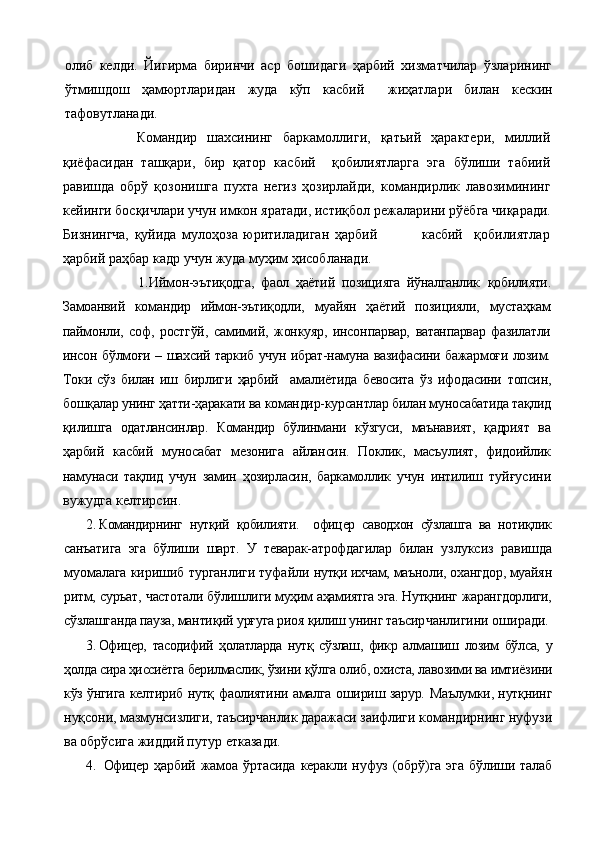 олиб   келди.   Йигирма   биринчи   аср   бошидаги   ҳарбий   хизматчилар   ўзларининг
ўтмишдош   ҳамюртларидан   жуда   кўп   касбий     жиҳатлари   би лан   кескин
тафовутланади.
          Командир   шахсининг   баркамоллиги,   қатьий   ҳарактери,   миллий
қиёфасидан   ташқари,   бир   қатор   касбий     қобилиятларга   эга   бўлиши   табиий
равишда   обрў   қозонишга   пухта   негиз   ҳозирлайди,   командирлик   лавозимининг
кейинги босқичлари учун имкон яратади, истиқбол режалари ни рўёбга чиқаради.
Бизнингча,   қуйида   мулоҳоза   юритиладиган   ҳарбий                 касбий     қобилиятлар
ҳарбий раҳбар кадр учун жуда муҳим ҳисобланади.
                      1. Иймон-эътиқодга,   фаол   ҳаётий   позицияга   йўналганлик   қобилияти.
Замоанвий   командир   иймон-эътиқодли,   муайян   ҳаётий   позицияли,   мустаҳкам
паймонли,   соф,   ростгўй,   самимий,   жонкуяр,   инсон парвар,   ватанпарвар   фазилатли
инсон бўлмоғи – шахсий таркиб учун ибрат-намуна вазифасини бажармоғи лозим.
Токи   сўз   билан   иш   бирлиги   ҳарбий     амалиётида   бевосита   ўз   ифодасини   топсин,
бошқалар унинг ҳатти-ҳаракати ва командир-курсантлар билан му носабатида тақлид
қилишга   одатлансинлар.   Командир   бўлинмани   кўзгуси,   маънавият,   қадрият   ва
ҳарбий   касбий   муно сабат   мезонига   айлансин.   Поклик,   масъулият,   фидоийлик
наму наси   тақлид   учун   замин   ҳозирласин,   баркамоллик   учун   интилиш   туйғусини
вужудга келтирсин.
2. Командирнинг   нутқий   қобилияти.     офицер   саводхон   сўзлашга   ва   нотиқлик
санъатига   эга   бўлиши   шарт.   У   теварак-атрофдагилар   билан   узлуксиз   равишда
муомалага киришиб турганлиги туфайли  нутқи ихчам, маъноли, охангдор, муайян
ритм, суръат, частота ли бўлишлиги муҳим аҳамиятга эга. Нутқнинг жарангдорлиги,
сўзлашганда пауза, мантиқий урғуга риоя қилиш унинг таъсир чанлигини оширади.
3. Офицер,   тасодифий   ҳолатларда   нутқ   сўзлаш,   фикр   ал машиш   лозим   бўлса,   у
ҳолда сира ҳиссиётга берилмаслик, ўзини  қўлга олиб, охиста, лавозими ва имтиёзини
кўз ўнгига келтириб   нутқ фаолиятини амалга ошириш зарур. Маълумки, нутқнинг
нуқсони, мазмунсизлиги, таъсирчанлик даражаси заифлиги  командирнинг нуфузи
ва обрўсига жиддий путур етказади.
4.   Офицер   ҳарбий   жамоа   ўртасида   керакли   нуфуз   (обрў)га   эга   бўлиши   талаб 