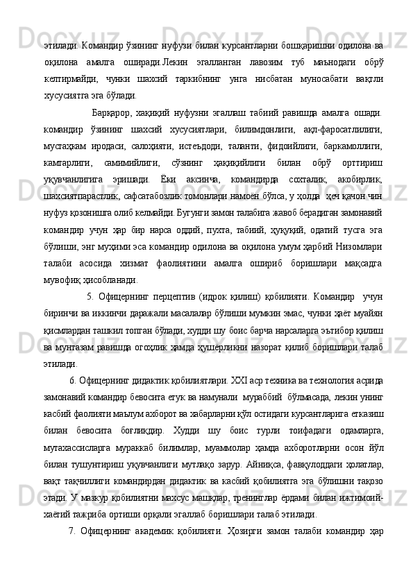 этилади. Командир ўзининг нуфузи би лан курсантларни бошқаришни одилона ва
оқилона   амалга   оширади.Лекин   эгаллан ган   лавозим   туб   маънодаги   обрў
келтирмайди,   чунки   шахсий   таркибнинг   унга   нисбатан   муносабати   вақтли
хусусиятга эга бўлади.
                      Барқарор,   хақиқий   нуфузни   эгаллаш   табиий   равишда   амалга   ошади.
командир   ўзининг   шахсий   хусусиятлари,   билимдонлиги,   ақл-фаросатлилиги,
мустаҳкам   иродаси,   салоҳияти,   истеъдоди,   таланти,   фидоийлиги,   баркамоллиги,
камтарлиги,   самимийлиги,   сўзнинг   ҳақиқийлиги   билан   обрў   орттириш
уқувчанлигига   эришади.   Ёки   аксинча,   командирда   сохталик,   акобирлик,
шахсиятпарастлик, сафсатабозлик томонлари намоён бўлса, у ҳолда    ҳеч қачон чин
нуфуз қозонишга олиб келмайди. Бугунги замон талабига жавоб берадиган замонавий
к омандир   учун   ҳар   бир   нарса   оддий,   пухта,   табиий,   ҳуқуқий,   одатий   тусга   эга
бўлиши, энг муҳими эса командир одилона ва оқилона умум ҳарбий Низомлари
талаби   асосида   хизмат   фаолиятини   амалга   ошириб   боришлари   мақсадга
мувофиқ ҳисобланади.
                    5.   Офицер нинг   перцептив   (идрок   қилиш)   қобилияти.   Командир     учун
биринчи ва иккинчи даражали масалалар бўлиши мумкин эмас,  чунки ҳаёт муайян
қисмлардан ташкил топган бўлади, худди шу  боис барча нарсаларга эътибор қилиш
ва мунтазам равишда огоҳлик ҳамда ҳушёрликни назорат қилиб боришлари талаб
этилади.  
           6.  Офицер нинг д идактик қобилиятлари. ХХI аср техника ва технология асрида
замонавий командир бевосита етук ва намунали  мураббий  бўлмасада,  лекин унинг
касбий фаолияти маълум ахборот ва хабарларни қўл остидаги курсантларига  етказиш
билан   бевосита   боғлиқдир.   Худди   шу   боис   турли   тоифада ги   одамларга,
мутахассисларга   мураккаб   билимлар,   муаммолар   ҳамда   ахборотларни   осон   йўл
билан   тушунтириш   уқувчанлиги   мутлақо   зарур.   Айниқса,   ф авқулоддаги   ҳолатлар,
вақт   тақчиллиги   командирдан   дидактик   ва   касбий   қобилиятга   эга   бўлишни   тақозо
этади. У мазкур қобилиятни махсус машқлар, тренинглар ёрдами билан ижтимоий-
хаётий тажри ба ортиши орқали эгаллаб боришлари талаб этилади.
7.   Офицер нинг   а кадемик   қ обилият и .   Ҳо зирги   замон   талаби   командир   ҳ ар 