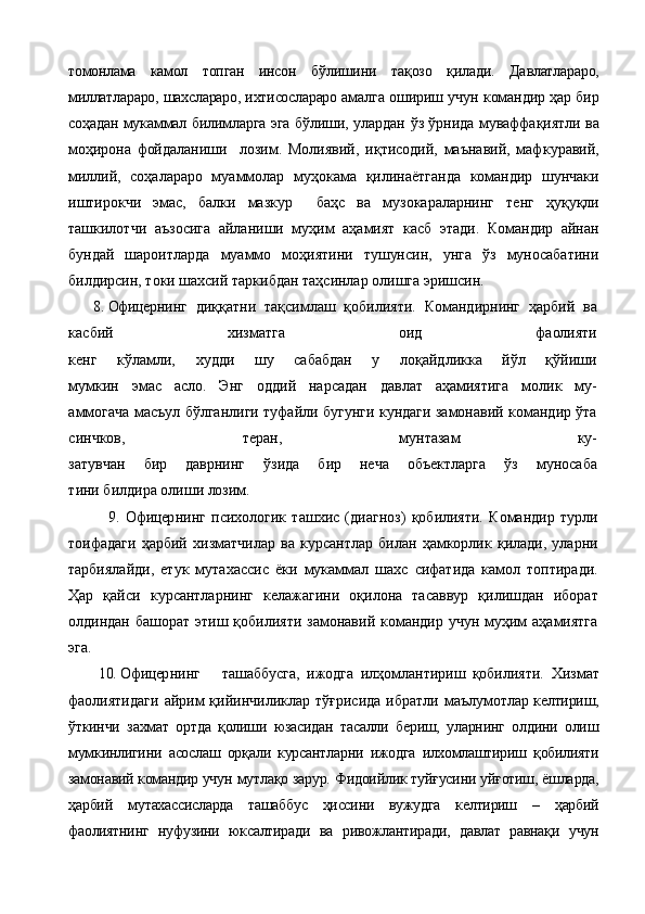 томонлама   камол   топган   инсон   б ў лишини   та қ озо   қ илади.   Давлатлараро,
миллатлараро, шахслараро, ихтисослараро амал га ошириш учун   командир   ҳар бир
соҳадан   мукаммал  билимларга   эга б ў лиши, улардан   ў з   ў рнида муваффа қ иятли   ва
моҳирона   фойдаланиши     лозим.   Молиявий,   и қ тисодий,   маънавий,   маф к уравий,
миллий,   соҳалараро   муаммолар   му ҳ окама   қ илинаётганда   командир   шунчаки
иштирокчи   эмас,   балки   мазкур     ба ҳ с   ва   музокараларнинг   тенг   ҳ у қ у қ ли
ташкилотчи   аъзосига   айлан иши   муҳим   аҳамият   касб   этади.   Командир   айнан
бундай   шароитларда   муаммо   моҳиятини   тушунсин,   унга   ўз   муносабатини
билдирсин, токи шахсий таркибдан таҳсинлар олишга эришсин.
8. Офицер нинг   диққатни   тақсимлаш   қобилияти.   Командирнинг   ҳарбий   ва
касбий   хизматга   оид   фаолияти
кенг   кўламли,   худди   шу   сабабдан   у   лоқайдликка   йўл   қўйиши
мумкин   эмас   асло.   Энг   оддий   нарсадан   давлат   аҳамиятига   молик   му-
аммогача масъул бўлганлиги туфайли бугунги кундаги замонавий командир ўта
синчков,   теран,   мунтазам   ку-
затувчан   бир   даврнинг   ўзида   бир   неча   объектларга   ўз   муносаба
тини билдира олиши лозим. 
              9.   Офицер нинг   психологик   ташхис   (диагноз)   қобилияти.   Командир   турли
тоифадаги   ҳарбий   хизматчилар   ва   курсантлар   билан   ҳамкорлик   қилади,   уларни
тарбиялайди,   етук   мутахассис   ёки   мукаммал   шахс   сифатида   камол   топтиради.
Ҳар   қайси   курсантларнинг   келажагини   оқилона   тасаввур   қилишдан   иборат
олдиндан башорат  этиш қобилияти замонавий командир учун муҳим  аҳамиятга
эга.    
         10.   Офицер нинг ташаббусга,   ижодга   илҳомлантириш   қобилияти.   Хизмат
фаолиятидаги   айрим   қийинчиликлар  тўғрисида   ибратли маълумот лар келтириш,
ўткинчи   захмат   ортда   қолиши   юзасидан   тасалли   бериш,   уларнинг   олдини   олиш
мумкинлигини   асослаш   орқали   курсантларни   ижодга   илхомлаштириш   қобилияти
замонавий командир учун  мутлақо зарур. Фидоийлик туйғусини уйғотиш, ёшларда,
ҳарбий   му тахассисларда   ташаббус   ҳиссини   вужудга   келтириш   –   ҳарбий
фаолиятнинг   нуфузини   юксалтиради   ва   ривожлантиради,   давлат   равнақи   учун 